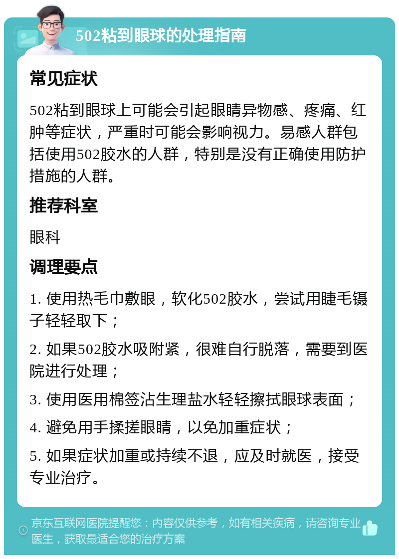 502粘到眼球的处理指南 常见症状 502粘到眼球上可能会引起眼睛异物感、疼痛、红肿等症状，严重时可能会影响视力。易感人群包括使用502胶水的人群，特别是没有正确使用防护措施的人群。 推荐科室 眼科 调理要点 1. 使用热毛巾敷眼，软化502胶水，尝试用睫毛镊子轻轻取下； 2. 如果502胶水吸附紧，很难自行脱落，需要到医院进行处理； 3. 使用医用棉签沾生理盐水轻轻擦拭眼球表面； 4. 避免用手揉搓眼睛，以免加重症状； 5. 如果症状加重或持续不退，应及时就医，接受专业治疗。