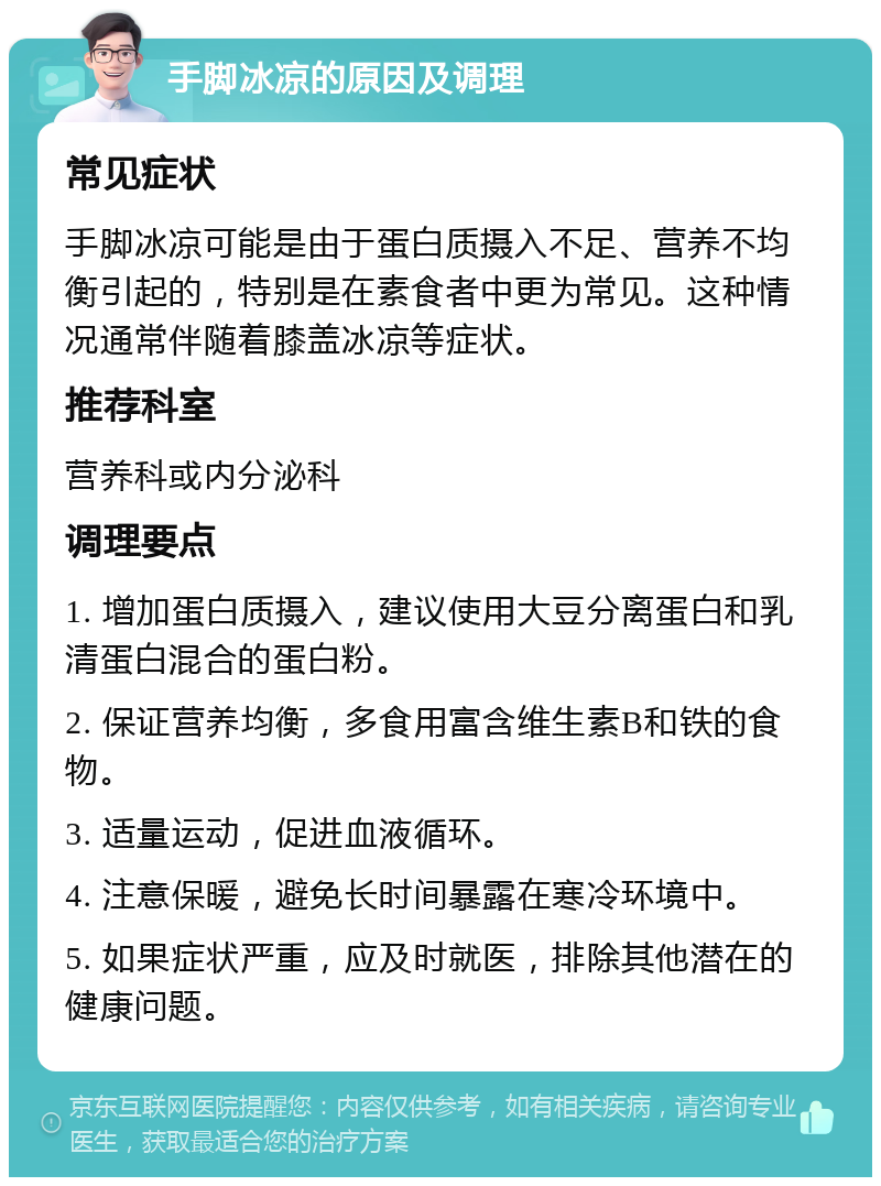 手脚冰凉的原因及调理 常见症状 手脚冰凉可能是由于蛋白质摄入不足、营养不均衡引起的，特别是在素食者中更为常见。这种情况通常伴随着膝盖冰凉等症状。 推荐科室 营养科或内分泌科 调理要点 1. 增加蛋白质摄入，建议使用大豆分离蛋白和乳清蛋白混合的蛋白粉。 2. 保证营养均衡，多食用富含维生素B和铁的食物。 3. 适量运动，促进血液循环。 4. 注意保暖，避免长时间暴露在寒冷环境中。 5. 如果症状严重，应及时就医，排除其他潜在的健康问题。