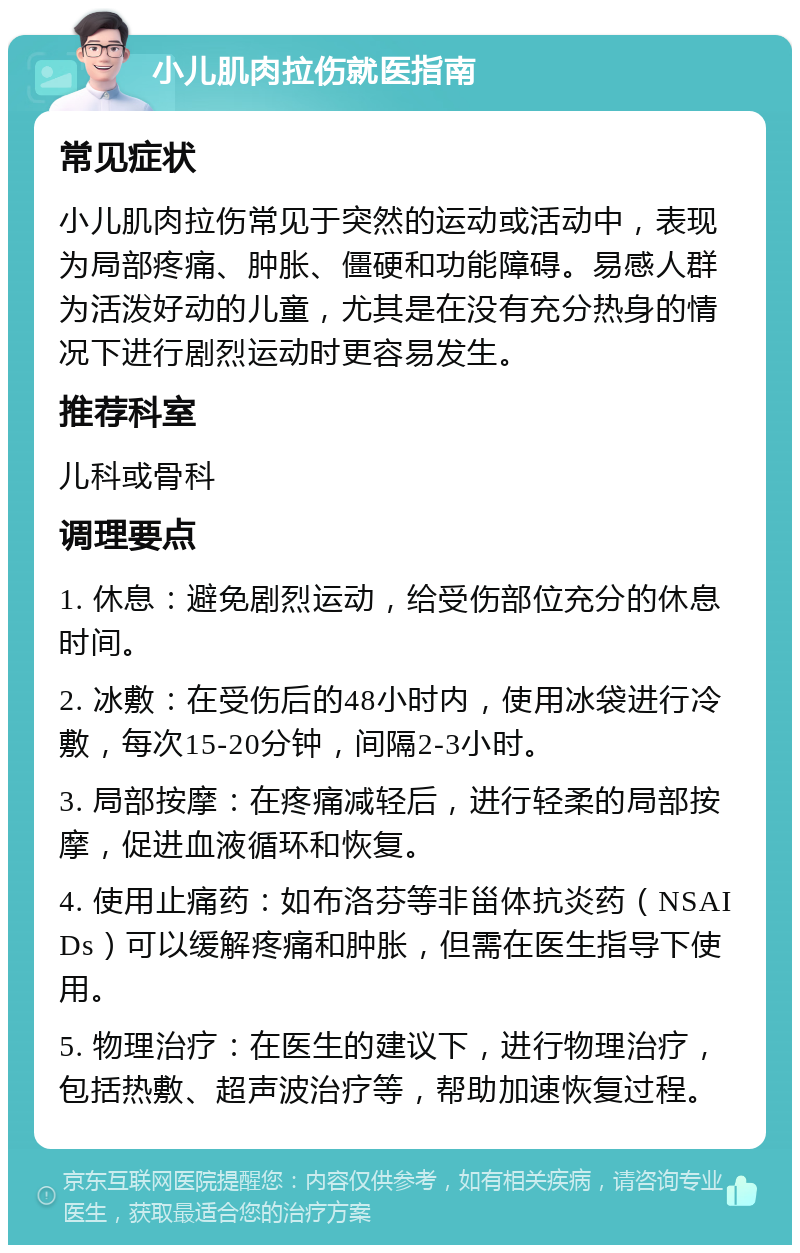 小儿肌肉拉伤就医指南 常见症状 小儿肌肉拉伤常见于突然的运动或活动中，表现为局部疼痛、肿胀、僵硬和功能障碍。易感人群为活泼好动的儿童，尤其是在没有充分热身的情况下进行剧烈运动时更容易发生。 推荐科室 儿科或骨科 调理要点 1. 休息：避免剧烈运动，给受伤部位充分的休息时间。 2. 冰敷：在受伤后的48小时内，使用冰袋进行冷敷，每次15-20分钟，间隔2-3小时。 3. 局部按摩：在疼痛减轻后，进行轻柔的局部按摩，促进血液循环和恢复。 4. 使用止痛药：如布洛芬等非甾体抗炎药（NSAIDs）可以缓解疼痛和肿胀，但需在医生指导下使用。 5. 物理治疗：在医生的建议下，进行物理治疗，包括热敷、超声波治疗等，帮助加速恢复过程。