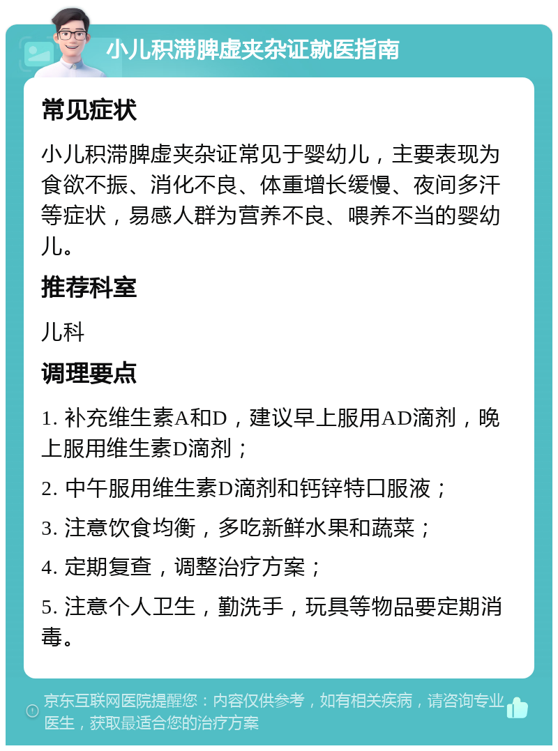 小儿积滞脾虚夹杂证就医指南 常见症状 小儿积滞脾虚夹杂证常见于婴幼儿，主要表现为食欲不振、消化不良、体重增长缓慢、夜间多汗等症状，易感人群为营养不良、喂养不当的婴幼儿。 推荐科室 儿科 调理要点 1. 补充维生素A和D，建议早上服用AD滴剂，晚上服用维生素D滴剂； 2. 中午服用维生素D滴剂和钙锌特口服液； 3. 注意饮食均衡，多吃新鲜水果和蔬菜； 4. 定期复查，调整治疗方案； 5. 注意个人卫生，勤洗手，玩具等物品要定期消毒。