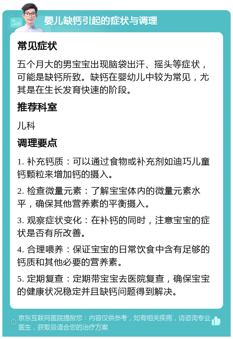 婴儿缺钙引起的症状与调理 常见症状 五个月大的男宝宝出现脑袋出汗、摇头等症状，可能是缺钙所致。缺钙在婴幼儿中较为常见，尤其是在生长发育快速的阶段。 推荐科室 儿科 调理要点 1. 补充钙质：可以通过食物或补充剂如迪巧儿童钙颗粒来增加钙的摄入。 2. 检查微量元素：了解宝宝体内的微量元素水平，确保其他营养素的平衡摄入。 3. 观察症状变化：在补钙的同时，注意宝宝的症状是否有所改善。 4. 合理喂养：保证宝宝的日常饮食中含有足够的钙质和其他必要的营养素。 5. 定期复查：定期带宝宝去医院复查，确保宝宝的健康状况稳定并且缺钙问题得到解决。