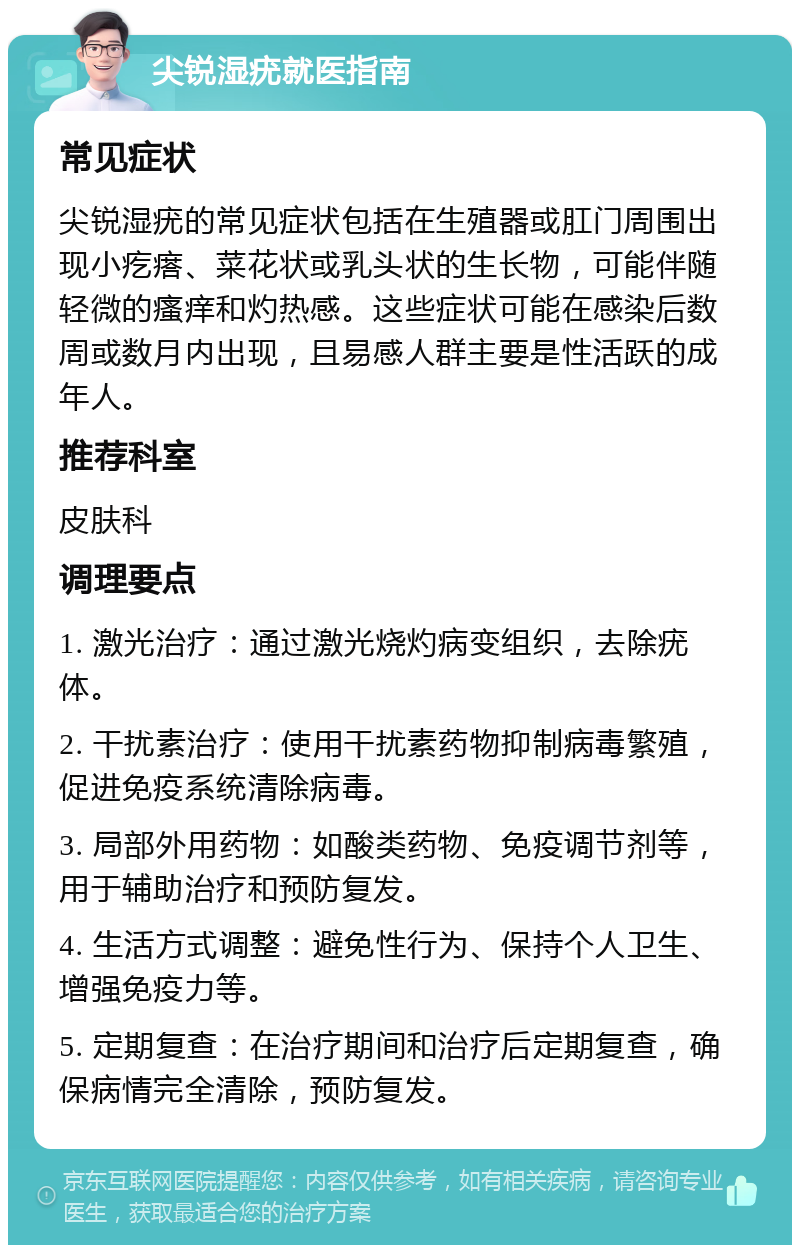 尖锐湿疣就医指南 常见症状 尖锐湿疣的常见症状包括在生殖器或肛门周围出现小疙瘩、菜花状或乳头状的生长物，可能伴随轻微的瘙痒和灼热感。这些症状可能在感染后数周或数月内出现，且易感人群主要是性活跃的成年人。 推荐科室 皮肤科 调理要点 1. 激光治疗：通过激光烧灼病变组织，去除疣体。 2. 干扰素治疗：使用干扰素药物抑制病毒繁殖，促进免疫系统清除病毒。 3. 局部外用药物：如酸类药物、免疫调节剂等，用于辅助治疗和预防复发。 4. 生活方式调整：避免性行为、保持个人卫生、增强免疫力等。 5. 定期复查：在治疗期间和治疗后定期复查，确保病情完全清除，预防复发。