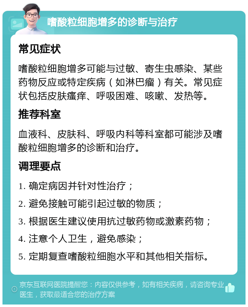 嗜酸粒细胞增多的诊断与治疗 常见症状 嗜酸粒细胞增多可能与过敏、寄生虫感染、某些药物反应或特定疾病（如淋巴瘤）有关。常见症状包括皮肤瘙痒、呼吸困难、咳嗽、发热等。 推荐科室 血液科、皮肤科、呼吸内科等科室都可能涉及嗜酸粒细胞增多的诊断和治疗。 调理要点 1. 确定病因并针对性治疗； 2. 避免接触可能引起过敏的物质； 3. 根据医生建议使用抗过敏药物或激素药物； 4. 注意个人卫生，避免感染； 5. 定期复查嗜酸粒细胞水平和其他相关指标。