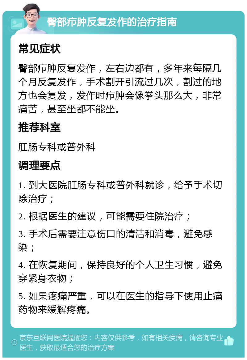 臀部疖肿反复发作的治疗指南 常见症状 臀部疖肿反复发作，左右边都有，多年来每隔几个月反复发作，手术割开引流过几次，割过的地方也会复发，发作时疖肿会像拳头那么大，非常痛苦，甚至坐都不能坐。 推荐科室 肛肠专科或普外科 调理要点 1. 到大医院肛肠专科或普外科就诊，给予手术切除治疗； 2. 根据医生的建议，可能需要住院治疗； 3. 手术后需要注意伤口的清洁和消毒，避免感染； 4. 在恢复期间，保持良好的个人卫生习惯，避免穿紧身衣物； 5. 如果疼痛严重，可以在医生的指导下使用止痛药物来缓解疼痛。