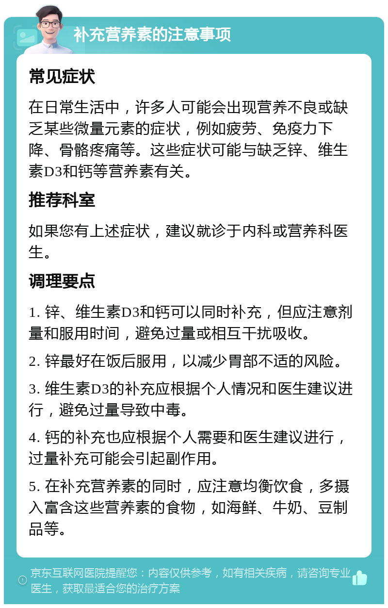 补充营养素的注意事项 常见症状 在日常生活中，许多人可能会出现营养不良或缺乏某些微量元素的症状，例如疲劳、免疫力下降、骨骼疼痛等。这些症状可能与缺乏锌、维生素D3和钙等营养素有关。 推荐科室 如果您有上述症状，建议就诊于内科或营养科医生。 调理要点 1. 锌、维生素D3和钙可以同时补充，但应注意剂量和服用时间，避免过量或相互干扰吸收。 2. 锌最好在饭后服用，以减少胃部不适的风险。 3. 维生素D3的补充应根据个人情况和医生建议进行，避免过量导致中毒。 4. 钙的补充也应根据个人需要和医生建议进行，过量补充可能会引起副作用。 5. 在补充营养素的同时，应注意均衡饮食，多摄入富含这些营养素的食物，如海鲜、牛奶、豆制品等。