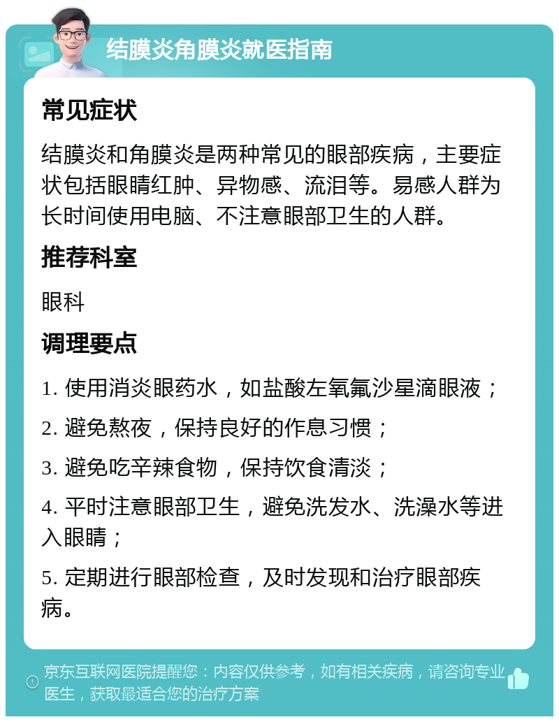 结膜炎角膜炎就医指南 常见症状 结膜炎和角膜炎是两种常见的眼部疾病，主要症状包括眼睛红肿、异物感、流泪等。易感人群为长时间使用电脑、不注意眼部卫生的人群。 推荐科室 眼科 调理要点 1. 使用消炎眼药水，如盐酸左氧氟沙星滴眼液； 2. 避免熬夜，保持良好的作息习惯； 3. 避免吃辛辣食物，保持饮食清淡； 4. 平时注意眼部卫生，避免洗发水、洗澡水等进入眼睛； 5. 定期进行眼部检查，及时发现和治疗眼部疾病。