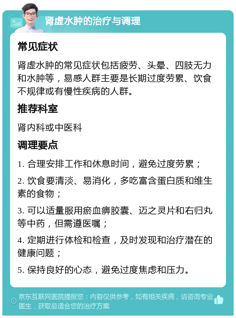 肾虚水肿的治疗与调理 常见症状 肾虚水肿的常见症状包括疲劳、头晕、四肢无力和水肿等，易感人群主要是长期过度劳累、饮食不规律或有慢性疾病的人群。 推荐科室 肾内科或中医科 调理要点 1. 合理安排工作和休息时间，避免过度劳累； 2. 饮食要清淡、易消化，多吃富含蛋白质和维生素的食物； 3. 可以适量服用瘀血痹胶囊、迈之灵片和右归丸等中药，但需遵医嘱； 4. 定期进行体检和检查，及时发现和治疗潜在的健康问题； 5. 保持良好的心态，避免过度焦虑和压力。