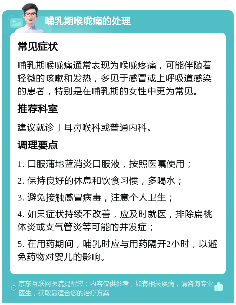 哺乳期喉咙痛的处理 常见症状 哺乳期喉咙痛通常表现为喉咙疼痛，可能伴随着轻微的咳嗽和发热，多见于感冒或上呼吸道感染的患者，特别是在哺乳期的女性中更为常见。 推荐科室 建议就诊于耳鼻喉科或普通内科。 调理要点 1. 口服蒲地蓝消炎口服液，按照医嘱使用； 2. 保持良好的休息和饮食习惯，多喝水； 3. 避免接触感冒病毒，注意个人卫生； 4. 如果症状持续不改善，应及时就医，排除扁桃体炎或支气管炎等可能的并发症； 5. 在用药期间，哺乳时应与用药隔开2小时，以避免药物对婴儿的影响。