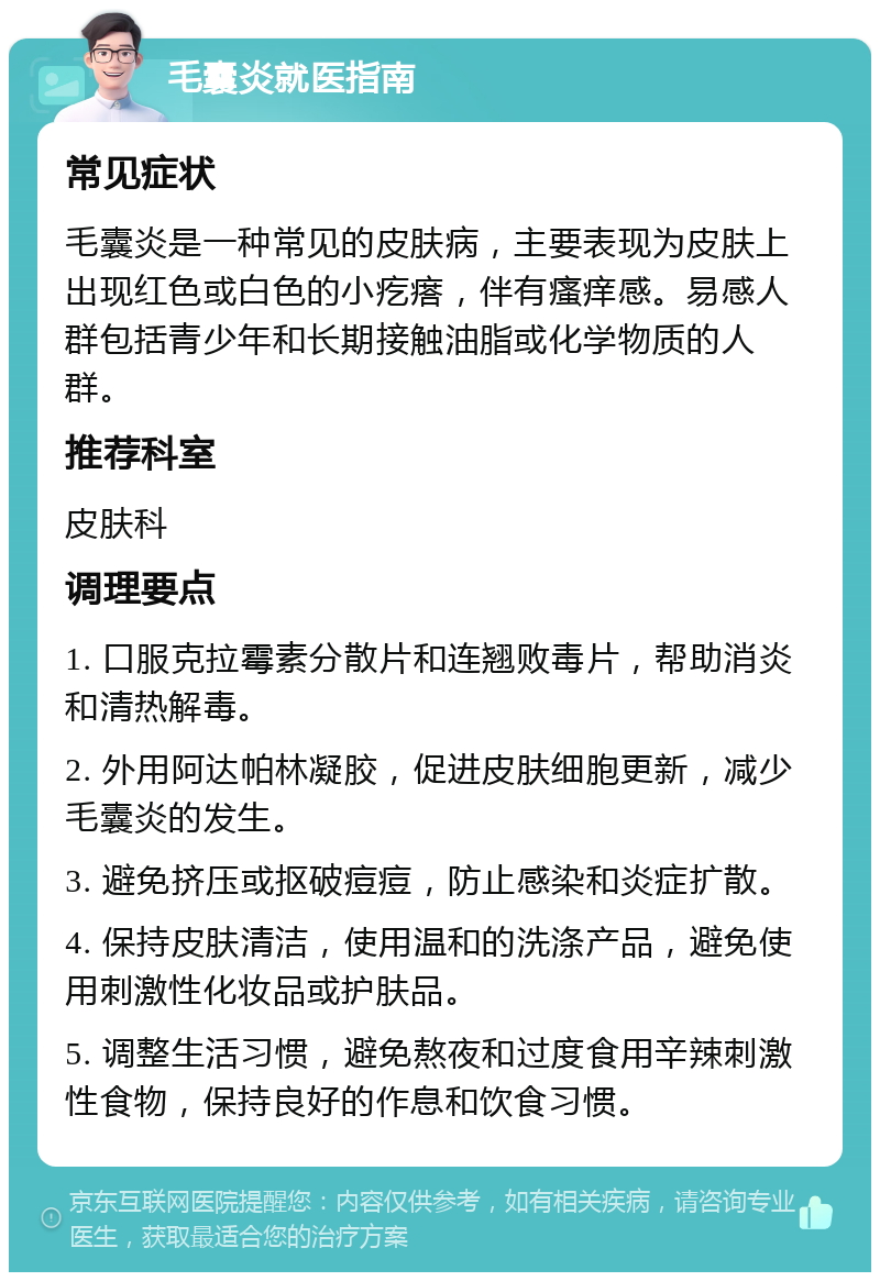 毛囊炎就医指南 常见症状 毛囊炎是一种常见的皮肤病，主要表现为皮肤上出现红色或白色的小疙瘩，伴有瘙痒感。易感人群包括青少年和长期接触油脂或化学物质的人群。 推荐科室 皮肤科 调理要点 1. 口服克拉霉素分散片和连翘败毒片，帮助消炎和清热解毒。 2. 外用阿达帕林凝胶，促进皮肤细胞更新，减少毛囊炎的发生。 3. 避免挤压或抠破痘痘，防止感染和炎症扩散。 4. 保持皮肤清洁，使用温和的洗涤产品，避免使用刺激性化妆品或护肤品。 5. 调整生活习惯，避免熬夜和过度食用辛辣刺激性食物，保持良好的作息和饮食习惯。