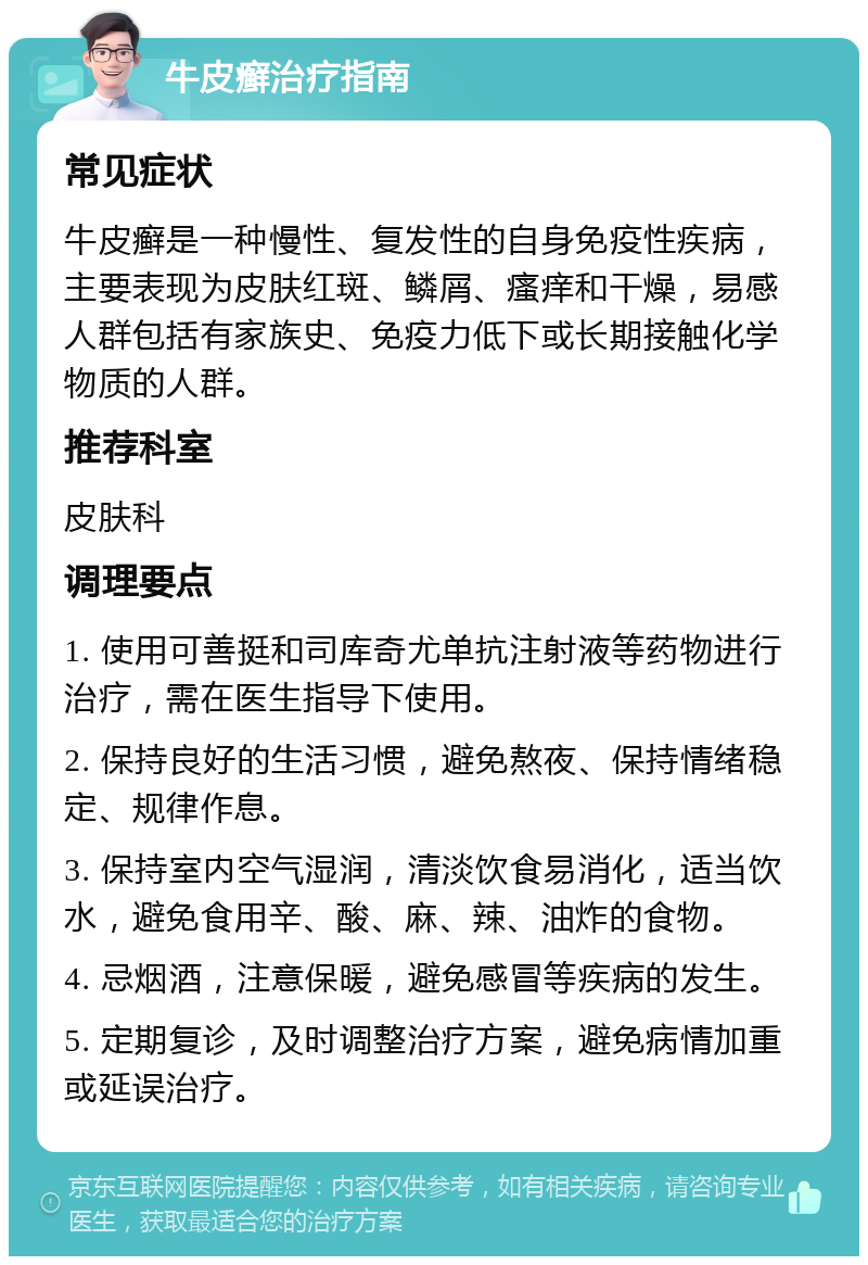 牛皮癣治疗指南 常见症状 牛皮癣是一种慢性、复发性的自身免疫性疾病，主要表现为皮肤红斑、鳞屑、瘙痒和干燥，易感人群包括有家族史、免疫力低下或长期接触化学物质的人群。 推荐科室 皮肤科 调理要点 1. 使用可善挺和司库奇尤单抗注射液等药物进行治疗，需在医生指导下使用。 2. 保持良好的生活习惯，避免熬夜、保持情绪稳定、规律作息。 3. 保持室内空气湿润，清淡饮食易消化，适当饮水，避免食用辛、酸、麻、辣、油炸的食物。 4. 忌烟酒，注意保暖，避免感冒等疾病的发生。 5. 定期复诊，及时调整治疗方案，避免病情加重或延误治疗。