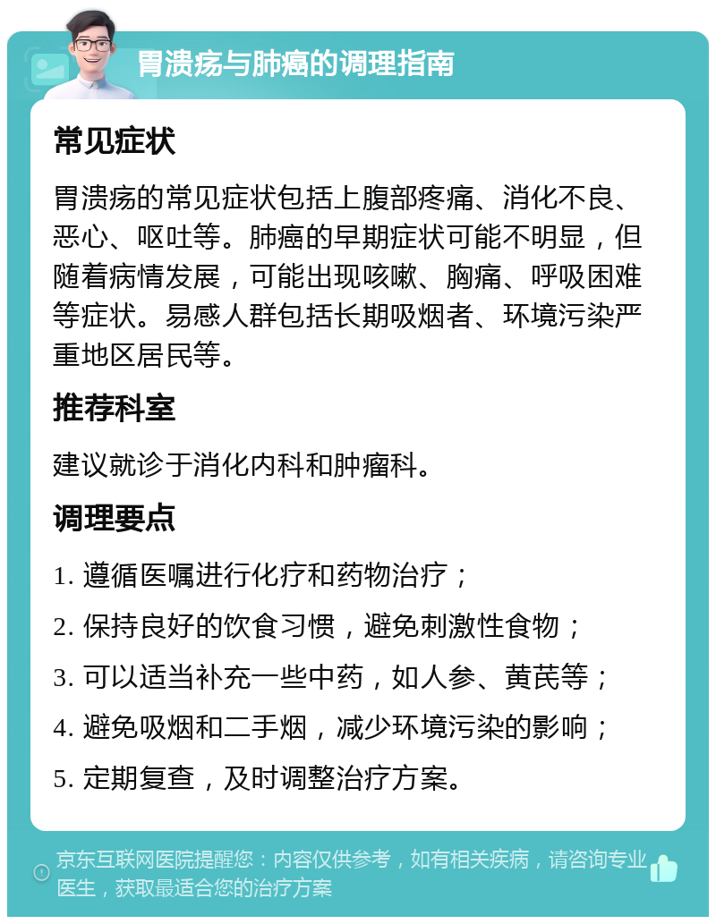 胃溃疡与肺癌的调理指南 常见症状 胃溃疡的常见症状包括上腹部疼痛、消化不良、恶心、呕吐等。肺癌的早期症状可能不明显，但随着病情发展，可能出现咳嗽、胸痛、呼吸困难等症状。易感人群包括长期吸烟者、环境污染严重地区居民等。 推荐科室 建议就诊于消化内科和肿瘤科。 调理要点 1. 遵循医嘱进行化疗和药物治疗； 2. 保持良好的饮食习惯，避免刺激性食物； 3. 可以适当补充一些中药，如人参、黄芪等； 4. 避免吸烟和二手烟，减少环境污染的影响； 5. 定期复查，及时调整治疗方案。