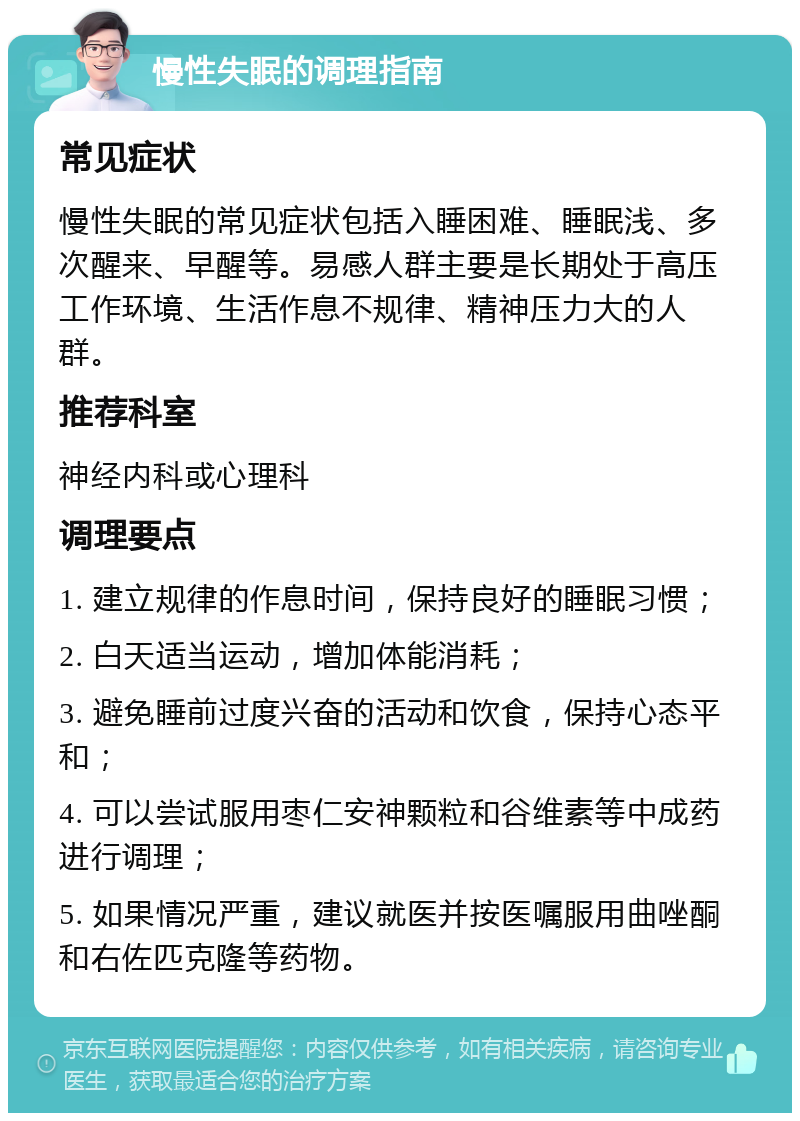 慢性失眠的调理指南 常见症状 慢性失眠的常见症状包括入睡困难、睡眠浅、多次醒来、早醒等。易感人群主要是长期处于高压工作环境、生活作息不规律、精神压力大的人群。 推荐科室 神经内科或心理科 调理要点 1. 建立规律的作息时间，保持良好的睡眠习惯； 2. 白天适当运动，增加体能消耗； 3. 避免睡前过度兴奋的活动和饮食，保持心态平和； 4. 可以尝试服用枣仁安神颗粒和谷维素等中成药进行调理； 5. 如果情况严重，建议就医并按医嘱服用曲唑酮和右佐匹克隆等药物。