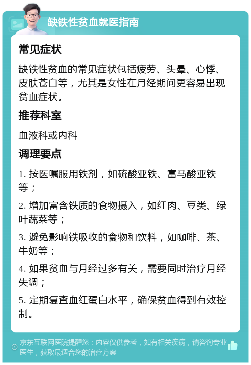 缺铁性贫血就医指南 常见症状 缺铁性贫血的常见症状包括疲劳、头晕、心悸、皮肤苍白等，尤其是女性在月经期间更容易出现贫血症状。 推荐科室 血液科或内科 调理要点 1. 按医嘱服用铁剂，如硫酸亚铁、富马酸亚铁等； 2. 增加富含铁质的食物摄入，如红肉、豆类、绿叶蔬菜等； 3. 避免影响铁吸收的食物和饮料，如咖啡、茶、牛奶等； 4. 如果贫血与月经过多有关，需要同时治疗月经失调； 5. 定期复查血红蛋白水平，确保贫血得到有效控制。