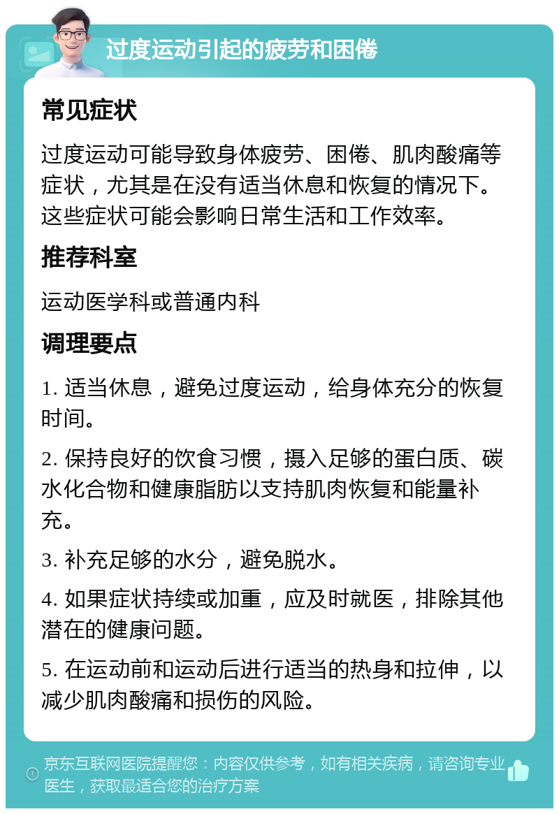 过度运动引起的疲劳和困倦 常见症状 过度运动可能导致身体疲劳、困倦、肌肉酸痛等症状，尤其是在没有适当休息和恢复的情况下。这些症状可能会影响日常生活和工作效率。 推荐科室 运动医学科或普通内科 调理要点 1. 适当休息，避免过度运动，给身体充分的恢复时间。 2. 保持良好的饮食习惯，摄入足够的蛋白质、碳水化合物和健康脂肪以支持肌肉恢复和能量补充。 3. 补充足够的水分，避免脱水。 4. 如果症状持续或加重，应及时就医，排除其他潜在的健康问题。 5. 在运动前和运动后进行适当的热身和拉伸，以减少肌肉酸痛和损伤的风险。