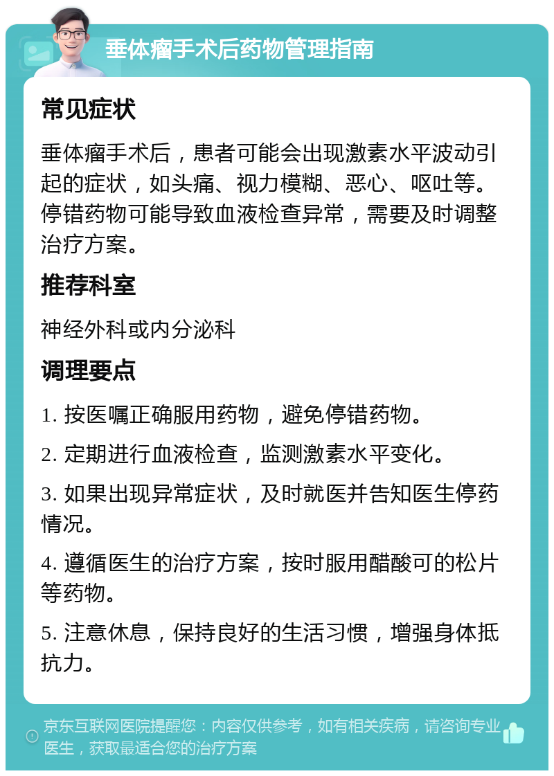 垂体瘤手术后药物管理指南 常见症状 垂体瘤手术后,患者可能会出现激素水平波动引起的症状,如头痛、视力模糊、恶心、呕吐等。停错药物可能导致血液检查异常,需要及时调整治疗方案。 推荐科室 神经外科或内分泌科 调理要点 1. 按医嘱正确服用药物,避免停错药物。 2. 定期进行血液检查,监测激素水平变化。 3. 如果出现异常症状,及时就医并告知医生停药情况。 4. 遵循医生的治疗方案,按时服用醋酸可的松片等药物。 5. 注意休息,保持良好的生活习惯,增强身体抵抗力。