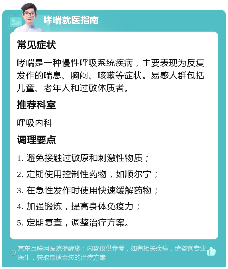 哮喘就医指南 常见症状 哮喘是一种慢性呼吸系统疾病，主要表现为反复发作的喘息、胸闷、咳嗽等症状。易感人群包括儿童、老年人和过敏体质者。 推荐科室 呼吸内科 调理要点 1. 避免接触过敏原和刺激性物质； 2. 定期使用控制性药物，如顺尔宁； 3. 在急性发作时使用快速缓解药物； 4. 加强锻炼，提高身体免疫力； 5. 定期复查，调整治疗方案。