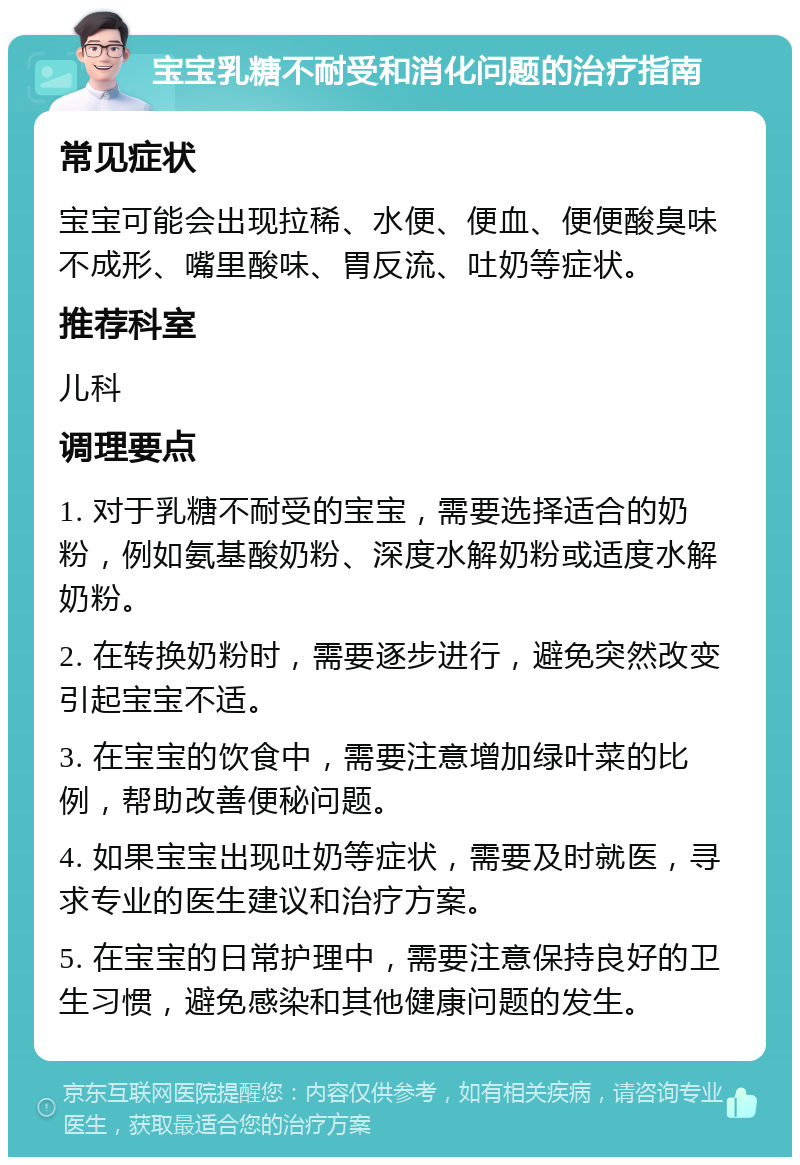 宝宝乳糖不耐受和消化问题的治疗指南 常见症状 宝宝可能会出现拉稀、水便、便血、便便酸臭味不成形、嘴里酸味、胃反流、吐奶等症状。 推荐科室 儿科 调理要点 1. 对于乳糖不耐受的宝宝，需要选择适合的奶粉，例如氨基酸奶粉、深度水解奶粉或适度水解奶粉。 2. 在转换奶粉时，需要逐步进行，避免突然改变引起宝宝不适。 3. 在宝宝的饮食中，需要注意增加绿叶菜的比例，帮助改善便秘问题。 4. 如果宝宝出现吐奶等症状，需要及时就医，寻求专业的医生建议和治疗方案。 5. 在宝宝的日常护理中，需要注意保持良好的卫生习惯，避免感染和其他健康问题的发生。