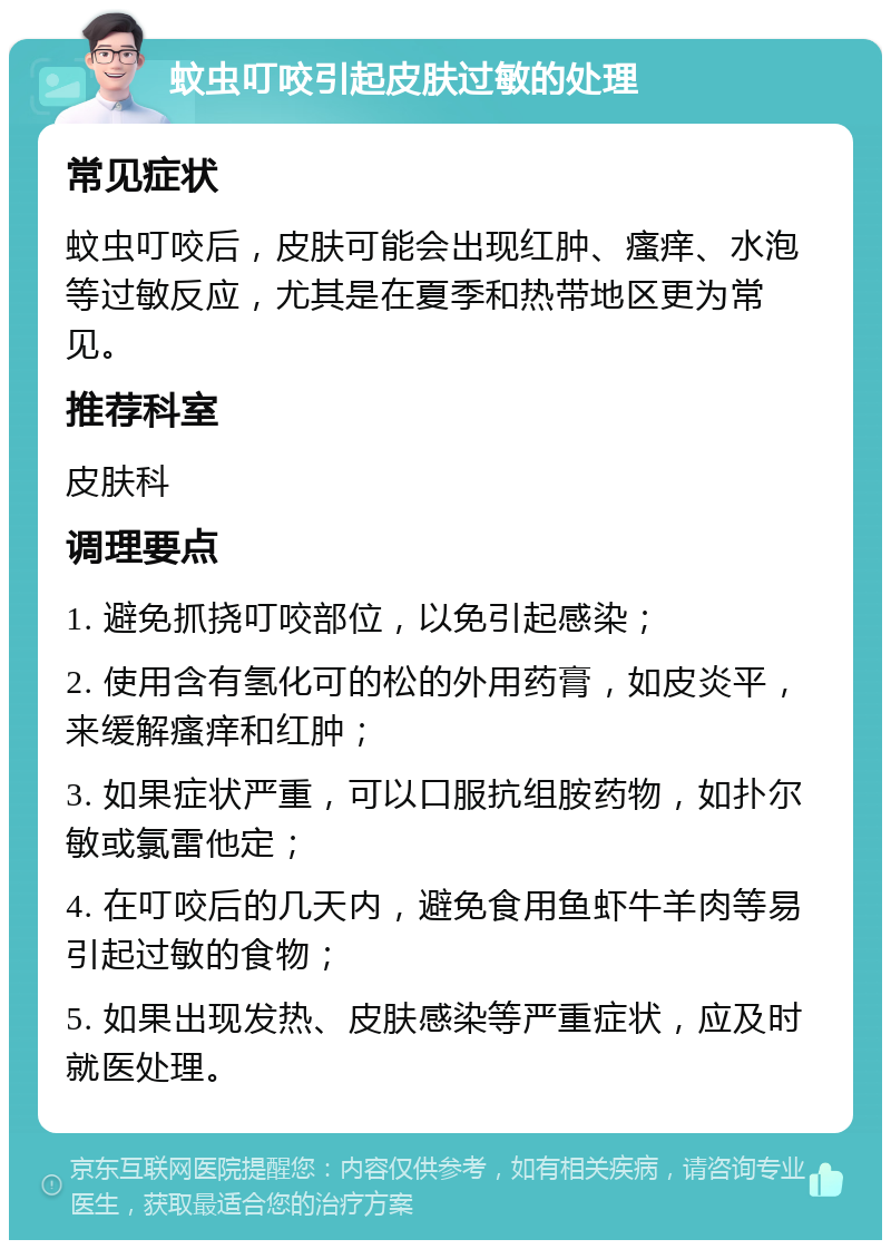 蚊虫叮咬引起皮肤过敏的处理 常见症状 蚊虫叮咬后，皮肤可能会出现红肿、瘙痒、水泡等过敏反应，尤其是在夏季和热带地区更为常见。 推荐科室 皮肤科 调理要点 1. 避免抓挠叮咬部位，以免引起感染； 2. 使用含有氢化可的松的外用药膏，如皮炎平，来缓解瘙痒和红肿； 3. 如果症状严重，可以口服抗组胺药物，如扑尔敏或氯雷他定； 4. 在叮咬后的几天内，避免食用鱼虾牛羊肉等易引起过敏的食物； 5. 如果出现发热、皮肤感染等严重症状，应及时就医处理。