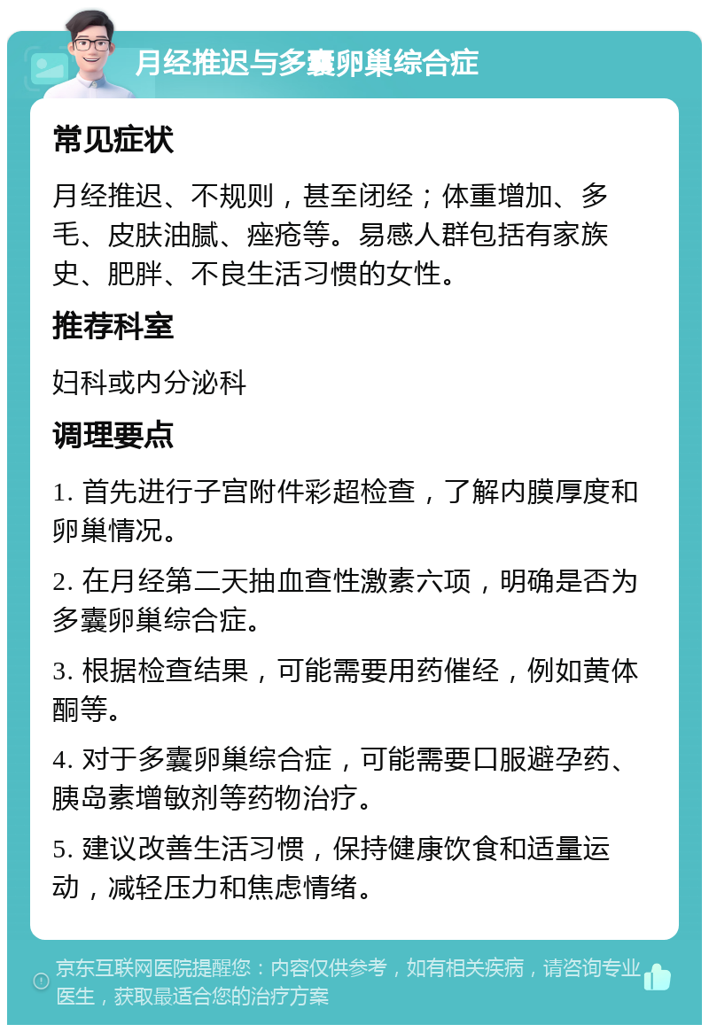 月经推迟与多囊卵巢综合症 常见症状 月经推迟、不规则，甚至闭经；体重增加、多毛、皮肤油腻、痤疮等。易感人群包括有家族史、肥胖、不良生活习惯的女性。 推荐科室 妇科或内分泌科 调理要点 1. 首先进行子宫附件彩超检查，了解内膜厚度和卵巢情况。 2. 在月经第二天抽血查性激素六项，明确是否为多囊卵巢综合症。 3. 根据检查结果，可能需要用药催经，例如黄体酮等。 4. 对于多囊卵巢综合症，可能需要口服避孕药、胰岛素增敏剂等药物治疗。 5. 建议改善生活习惯，保持健康饮食和适量运动，减轻压力和焦虑情绪。