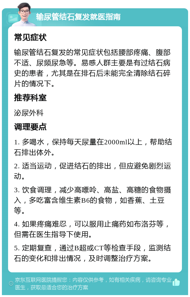 输尿管结石复发就医指南 常见症状 输尿管结石复发的常见症状包括腰部疼痛、腹部不适、尿频尿急等。易感人群主要是有过结石病史的患者，尤其是在排石后未能完全清除结石碎片的情况下。 推荐科室 泌尿外科 调理要点 1. 多喝水，保持每天尿量在2000ml以上，帮助结石排出体外。 2. 适当运动，促进结石的排出，但应避免剧烈运动。 3. 饮食调理，减少高嘌呤、高盐、高糖的食物摄入，多吃富含维生素B6的食物，如香蕉、土豆等。 4. 如果疼痛难忍，可以服用止痛药如布洛芬等，但需在医生指导下使用。 5. 定期复查，通过B超或CT等检查手段，监测结石的变化和排出情况，及时调整治疗方案。