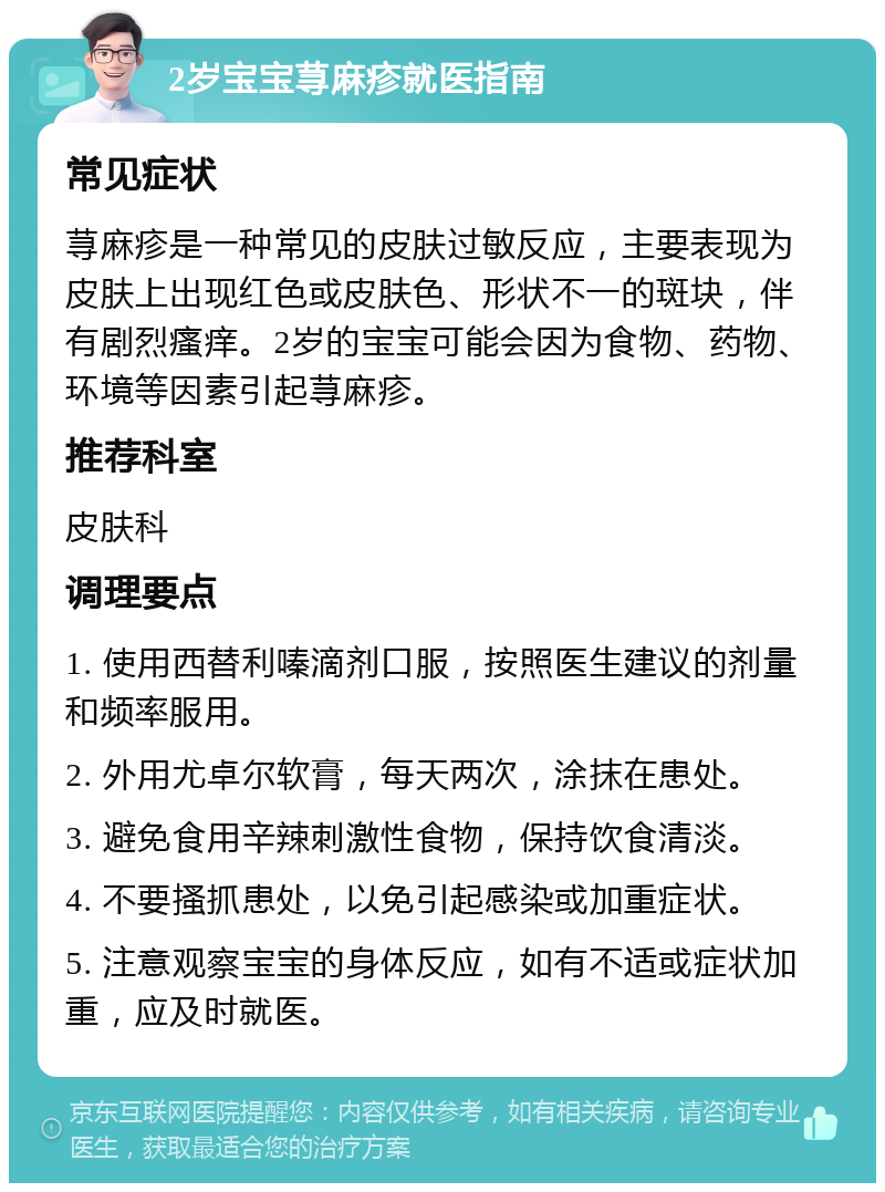 2岁宝宝荨麻疹就医指南 常见症状 荨麻疹是一种常见的皮肤过敏反应，主要表现为皮肤上出现红色或皮肤色、形状不一的斑块，伴有剧烈瘙痒。2岁的宝宝可能会因为食物、药物、环境等因素引起荨麻疹。 推荐科室 皮肤科 调理要点 1. 使用西替利嗪滴剂口服，按照医生建议的剂量和频率服用。 2. 外用尤卓尔软膏，每天两次，涂抹在患处。 3. 避免食用辛辣刺激性食物，保持饮食清淡。 4. 不要搔抓患处，以免引起感染或加重症状。 5. 注意观察宝宝的身体反应，如有不适或症状加重，应及时就医。