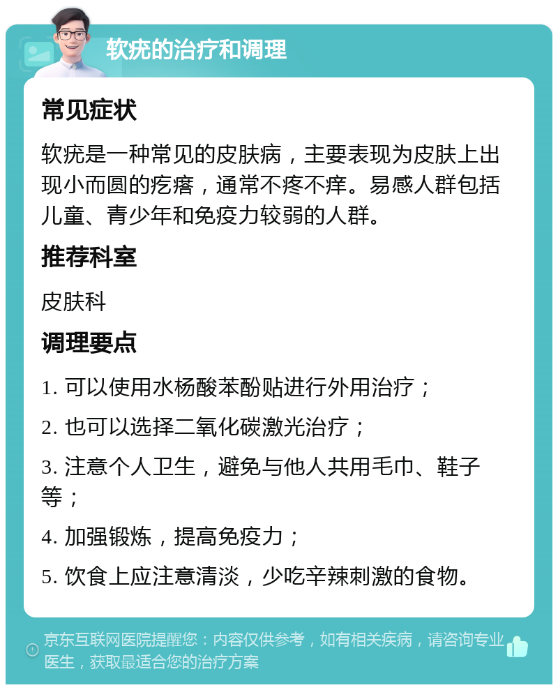 软疣的治疗和调理 常见症状 软疣是一种常见的皮肤病，主要表现为皮肤上出现小而圆的疙瘩，通常不疼不痒。易感人群包括儿童、青少年和免疫力较弱的人群。 推荐科室 皮肤科 调理要点 1. 可以使用水杨酸苯酚贴进行外用治疗； 2. 也可以选择二氧化碳激光治疗； 3. 注意个人卫生，避免与他人共用毛巾、鞋子等； 4. 加强锻炼，提高免疫力； 5. 饮食上应注意清淡，少吃辛辣刺激的食物。