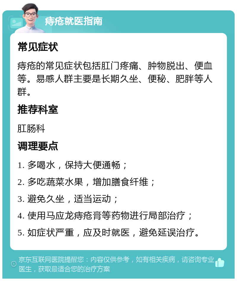 痔疮就医指南 常见症状 痔疮的常见症状包括肛门疼痛、肿物脱出、便血等。易感人群主要是长期久坐、便秘、肥胖等人群。 推荐科室 肛肠科 调理要点 1. 多喝水，保持大便通畅； 2. 多吃蔬菜水果，增加膳食纤维； 3. 避免久坐，适当运动； 4. 使用马应龙痔疮膏等药物进行局部治疗； 5. 如症状严重，应及时就医，避免延误治疗。