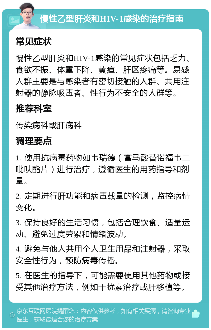 慢性乙型肝炎和HIV-1感染的治疗指南 常见症状 慢性乙型肝炎和HIV-1感染的常见症状包括乏力、食欲不振、体重下降、黄疸、肝区疼痛等。易感人群主要是与感染者有密切接触的人群、共用注射器的静脉吸毒者、性行为不安全的人群等。 推荐科室 传染病科或肝病科 调理要点 1. 使用抗病毒药物如韦瑞德（富马酸替诺福韦二吡呋酯片）进行治疗，遵循医生的用药指导和剂量。 2. 定期进行肝功能和病毒载量的检测，监控病情变化。 3. 保持良好的生活习惯，包括合理饮食、适量运动、避免过度劳累和情绪波动。 4. 避免与他人共用个人卫生用品和注射器，采取安全性行为，预防病毒传播。 5. 在医生的指导下，可能需要使用其他药物或接受其他治疗方法，例如干扰素治疗或肝移植等。