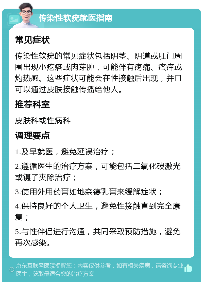 传染性软疣就医指南 常见症状 传染性软疣的常见症状包括阴茎、阴道或肛门周围出现小疙瘩或肉芽肿，可能伴有疼痛、瘙痒或灼热感。这些症状可能会在性接触后出现，并且可以通过皮肤接触传播给他人。 推荐科室 皮肤科或性病科 调理要点 1.及早就医，避免延误治疗； 2.遵循医生的治疗方案，可能包括二氧化碳激光或镊子夹除治疗； 3.使用外用药膏如地奈德乳膏来缓解症状； 4.保持良好的个人卫生，避免性接触直到完全康复； 5.与性伴侣进行沟通，共同采取预防措施，避免再次感染。