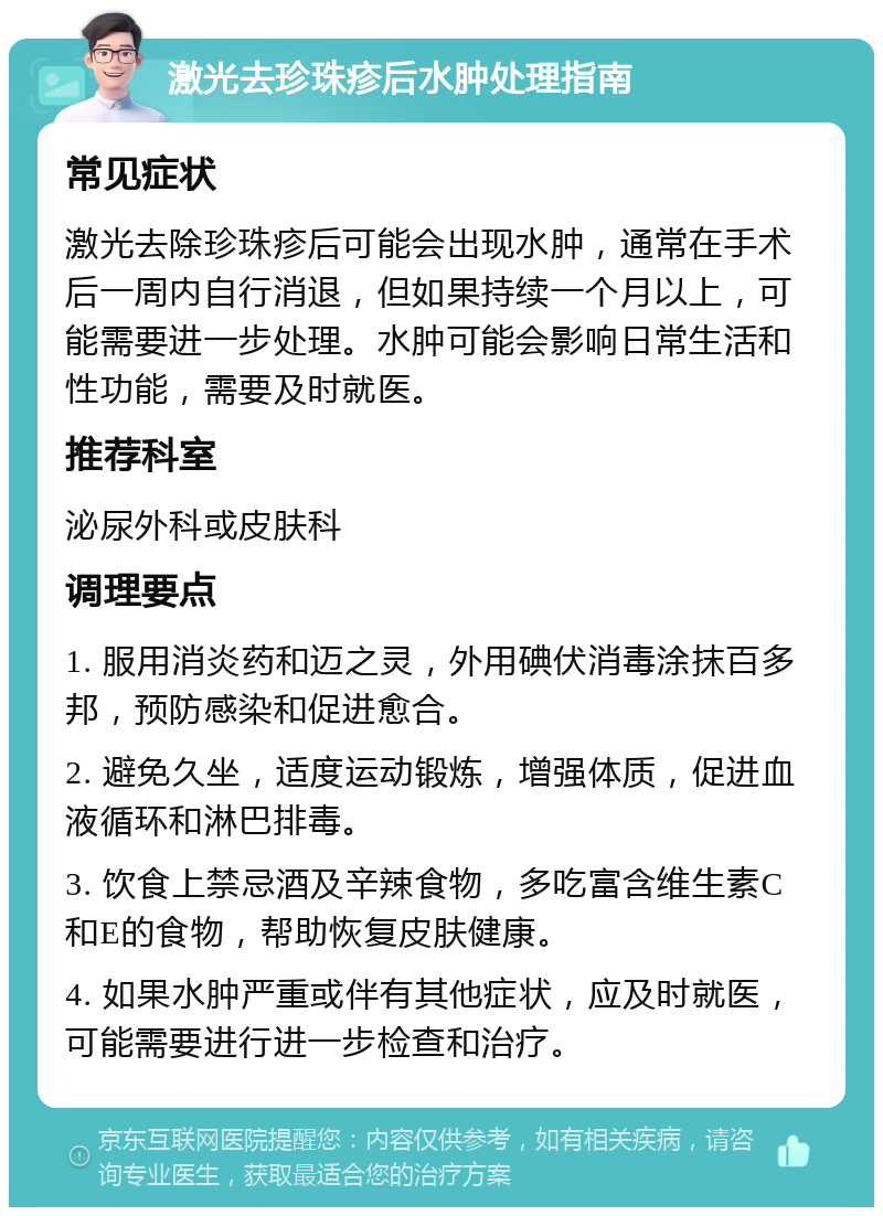 激光去珍珠疹后水肿处理指南 常见症状 激光去除珍珠疹后可能会出现水肿，通常在手术后一周内自行消退，但如果持续一个月以上，可能需要进一步处理。水肿可能会影响日常生活和性功能，需要及时就医。 推荐科室 泌尿外科或皮肤科 调理要点 1. 服用消炎药和迈之灵，外用碘伏消毒涂抹百多邦，预防感染和促进愈合。 2. 避免久坐，适度运动锻炼，增强体质，促进血液循环和淋巴排毒。 3. 饮食上禁忌酒及辛辣食物，多吃富含维生素C和E的食物，帮助恢复皮肤健康。 4. 如果水肿严重或伴有其他症状，应及时就医，可能需要进行进一步检查和治疗。