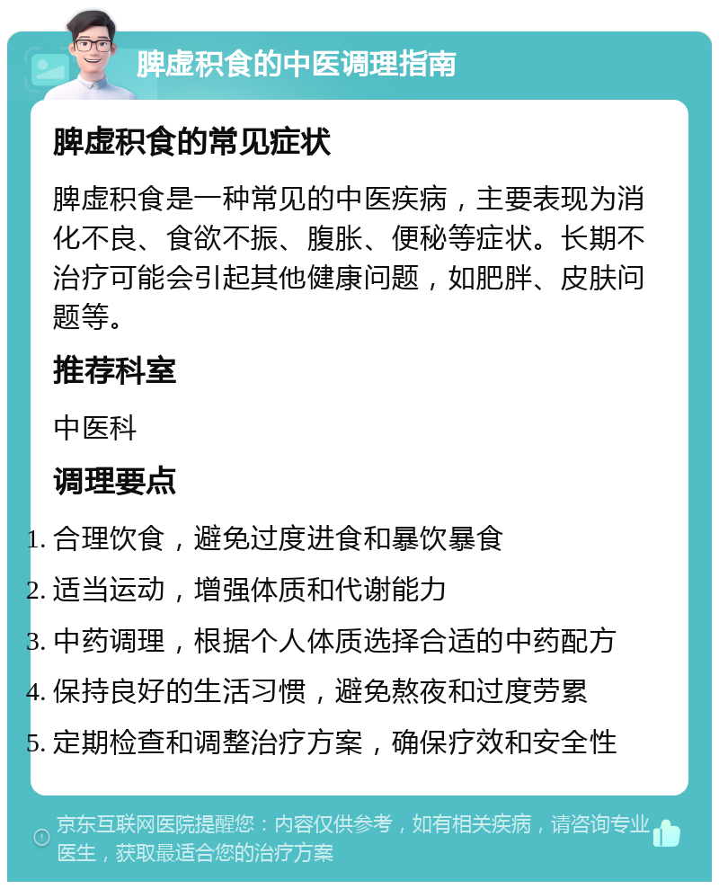 脾虚积食的中医调理指南 脾虚积食的常见症状 脾虚积食是一种常见的中医疾病，主要表现为消化不良、食欲不振、腹胀、便秘等症状。长期不治疗可能会引起其他健康问题，如肥胖、皮肤问题等。 推荐科室 中医科 调理要点 合理饮食，避免过度进食和暴饮暴食 适当运动，增强体质和代谢能力 中药调理，根据个人体质选择合适的中药配方 保持良好的生活习惯，避免熬夜和过度劳累 定期检查和调整治疗方案，确保疗效和安全性