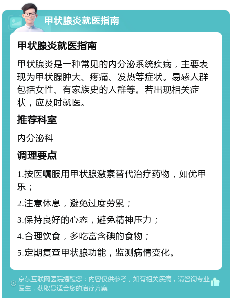 甲状腺炎就医指南 甲状腺炎就医指南 甲状腺炎是一种常见的内分泌系统疾病，主要表现为甲状腺肿大、疼痛、发热等症状。易感人群包括女性、有家族史的人群等。若出现相关症状，应及时就医。 推荐科室 内分泌科 调理要点 1.按医嘱服用甲状腺激素替代治疗药物，如优甲乐； 2.注意休息，避免过度劳累； 3.保持良好的心态，避免精神压力； 4.合理饮食，多吃富含碘的食物； 5.定期复查甲状腺功能，监测病情变化。