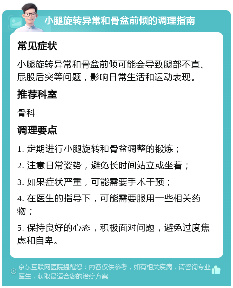 小腿旋转异常和骨盆前倾的调理指南 常见症状 小腿旋转异常和骨盆前倾可能会导致腿部不直、屁股后突等问题，影响日常生活和运动表现。 推荐科室 骨科 调理要点 1. 定期进行小腿旋转和骨盆调整的锻炼； 2. 注意日常姿势，避免长时间站立或坐着； 3. 如果症状严重，可能需要手术干预； 4. 在医生的指导下，可能需要服用一些相关药物； 5. 保持良好的心态，积极面对问题，避免过度焦虑和自卑。