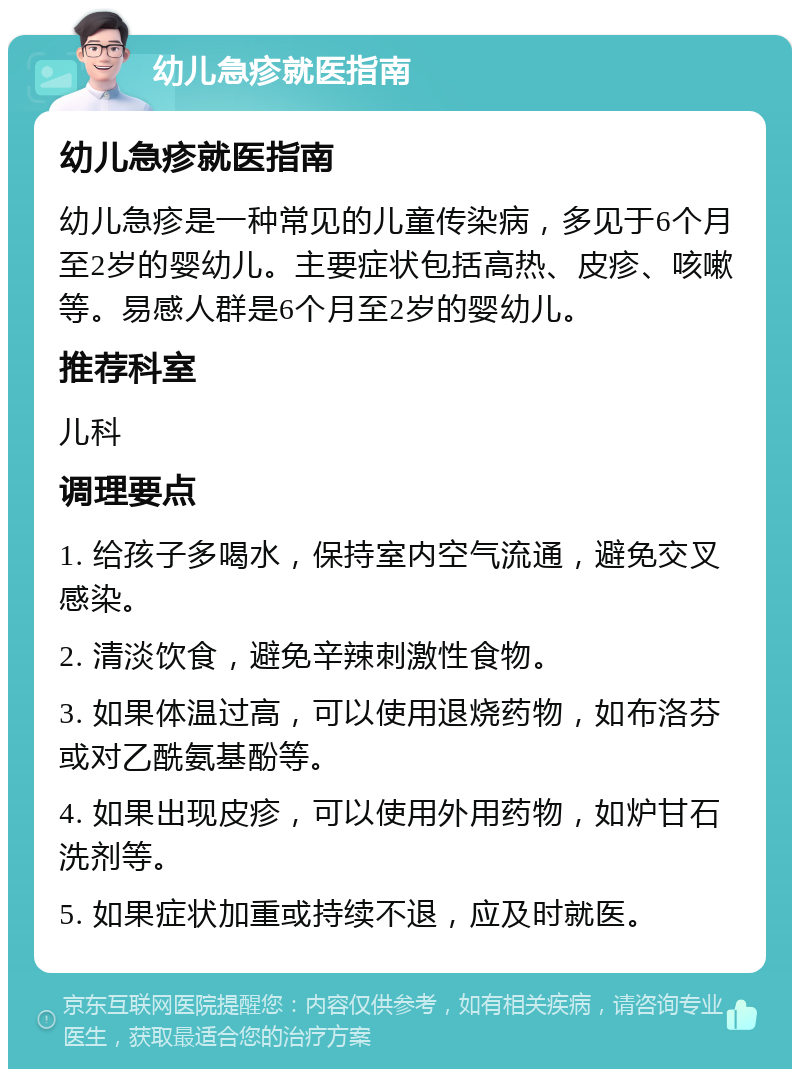 幼儿急疹就医指南 幼儿急疹就医指南 幼儿急疹是一种常见的儿童传染病，多见于6个月至2岁的婴幼儿。主要症状包括高热、皮疹、咳嗽等。易感人群是6个月至2岁的婴幼儿。 推荐科室 儿科 调理要点 1. 给孩子多喝水，保持室内空气流通，避免交叉感染。 2. 清淡饮食，避免辛辣刺激性食物。 3. 如果体温过高，可以使用退烧药物，如布洛芬或对乙酰氨基酚等。 4. 如果出现皮疹，可以使用外用药物，如炉甘石洗剂等。 5. 如果症状加重或持续不退，应及时就医。