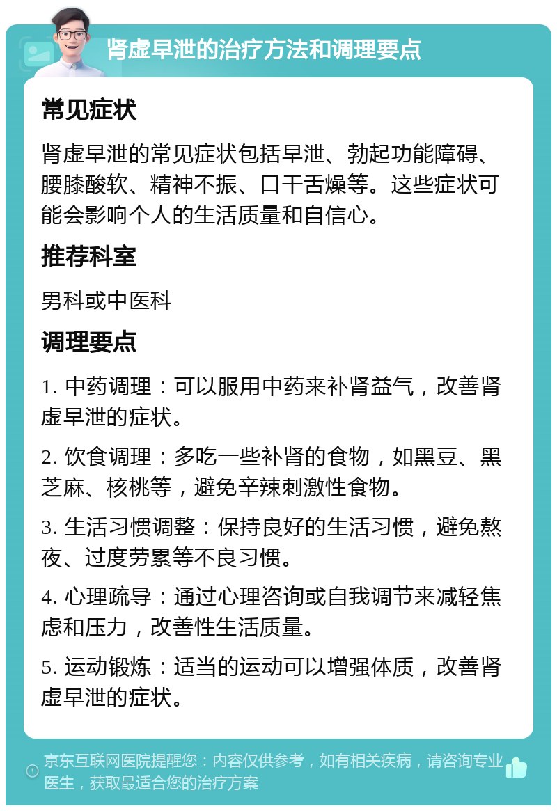 肾虚早泄的治疗方法和调理要点 常见症状 肾虚早泄的常见症状包括早泄、勃起功能障碍、腰膝酸软、精神不振、口干舌燥等。这些症状可能会影响个人的生活质量和自信心。 推荐科室 男科或中医科 调理要点 1. 中药调理：可以服用中药来补肾益气，改善肾虚早泄的症状。 2. 饮食调理：多吃一些补肾的食物，如黑豆、黑芝麻、核桃等，避免辛辣刺激性食物。 3. 生活习惯调整：保持良好的生活习惯，避免熬夜、过度劳累等不良习惯。 4. 心理疏导：通过心理咨询或自我调节来减轻焦虑和压力，改善性生活质量。 5. 运动锻炼：适当的运动可以增强体质，改善肾虚早泄的症状。