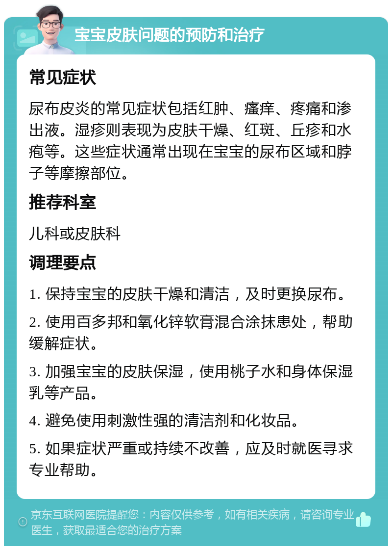 宝宝皮肤问题的预防和治疗 常见症状 尿布皮炎的常见症状包括红肿、瘙痒、疼痛和渗出液。湿疹则表现为皮肤干燥、红斑、丘疹和水疱等。这些症状通常出现在宝宝的尿布区域和脖子等摩擦部位。 推荐科室 儿科或皮肤科 调理要点 1. 保持宝宝的皮肤干燥和清洁，及时更换尿布。 2. 使用百多邦和氧化锌软膏混合涂抹患处，帮助缓解症状。 3. 加强宝宝的皮肤保湿，使用桃子水和身体保湿乳等产品。 4. 避免使用刺激性强的清洁剂和化妆品。 5. 如果症状严重或持续不改善，应及时就医寻求专业帮助。