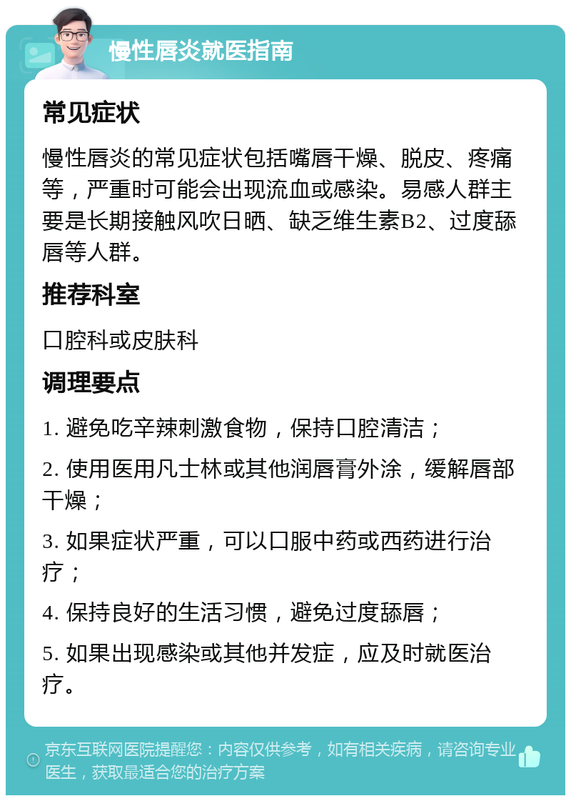 慢性唇炎就医指南 常见症状 慢性唇炎的常见症状包括嘴唇干燥、脱皮、疼痛等，严重时可能会出现流血或感染。易感人群主要是长期接触风吹日晒、缺乏维生素B2、过度舔唇等人群。 推荐科室 口腔科或皮肤科 调理要点 1. 避免吃辛辣刺激食物，保持口腔清洁； 2. 使用医用凡士林或其他润唇膏外涂，缓解唇部干燥； 3. 如果症状严重，可以口服中药或西药进行治疗； 4. 保持良好的生活习惯，避免过度舔唇； 5. 如果出现感染或其他并发症，应及时就医治疗。