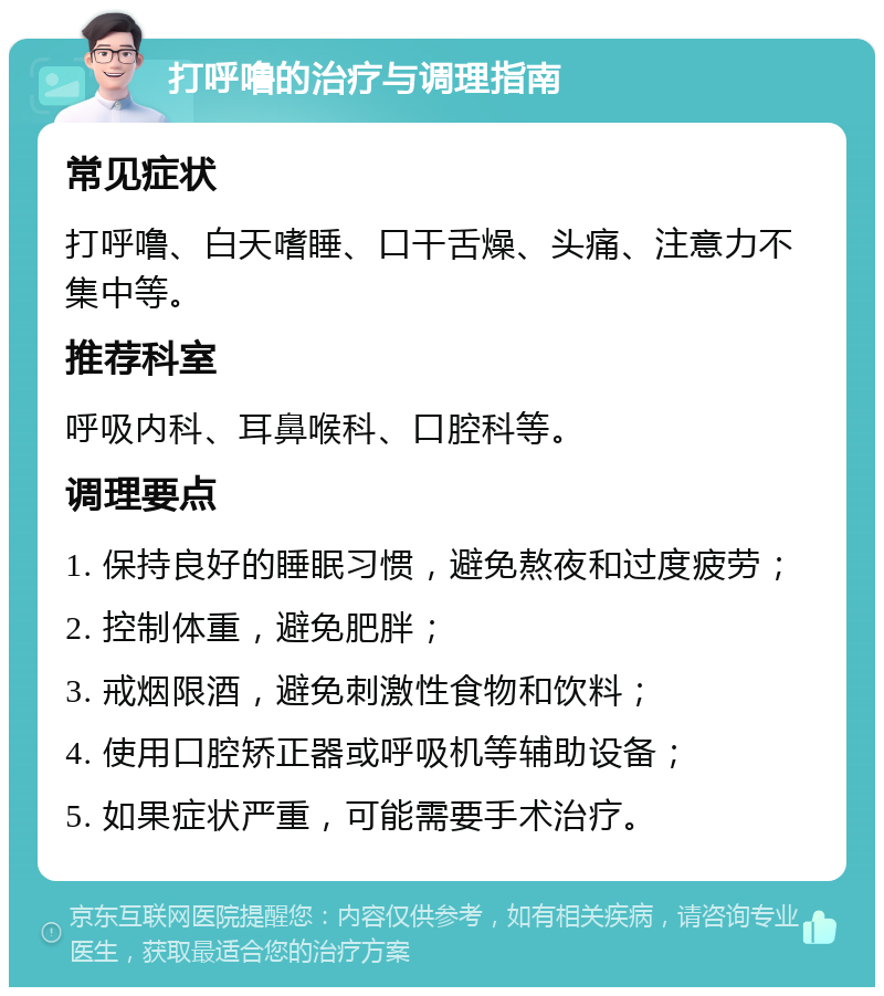 打呼噜的治疗与调理指南 常见症状 打呼噜、白天嗜睡、口干舌燥、头痛、注意力不集中等。 推荐科室 呼吸内科、耳鼻喉科、口腔科等。 调理要点 1. 保持良好的睡眠习惯，避免熬夜和过度疲劳； 2. 控制体重，避免肥胖； 3. 戒烟限酒，避免刺激性食物和饮料； 4. 使用口腔矫正器或呼吸机等辅助设备； 5. 如果症状严重，可能需要手术治疗。