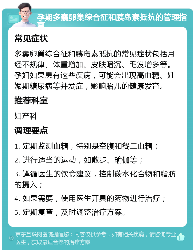 孕期多囊卵巢综合征和胰岛素抵抗的管理指南 常见症状 多囊卵巢综合征和胰岛素抵抗的常见症状包括月经不规律、体重增加、皮肤暗沉、毛发增多等。孕妇如果患有这些疾病，可能会出现高血糖、妊娠期糖尿病等并发症，影响胎儿的健康发育。 推荐科室 妇产科 调理要点 1. 定期监测血糖，特别是空腹和餐二血糖； 2. 进行适当的运动，如散步、瑜伽等； 3. 遵循医生的饮食建议，控制碳水化合物和脂肪的摄入； 4. 如果需要，使用医生开具的药物进行治疗； 5. 定期复查，及时调整治疗方案。