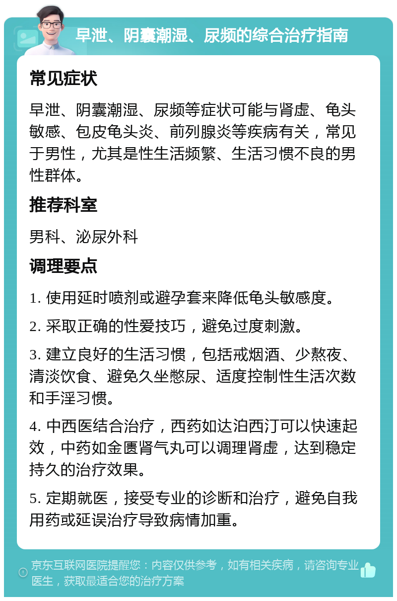 早泄、阴囊潮湿、尿频的综合治疗指南 常见症状 早泄、阴囊潮湿、尿频等症状可能与肾虚、龟头敏感、包皮龟头炎、前列腺炎等疾病有关，常见于男性，尤其是性生活频繁、生活习惯不良的男性群体。 推荐科室 男科、泌尿外科 调理要点 1. 使用延时喷剂或避孕套来降低龟头敏感度。 2. 采取正确的性爱技巧，避免过度刺激。 3. 建立良好的生活习惯，包括戒烟酒、少熬夜、清淡饮食、避免久坐憋尿、适度控制性生活次数和手淫习惯。 4. 中西医结合治疗，西药如达泊西汀可以快速起效，中药如金匮肾气丸可以调理肾虚，达到稳定持久的治疗效果。 5. 定期就医，接受专业的诊断和治疗，避免自我用药或延误治疗导致病情加重。