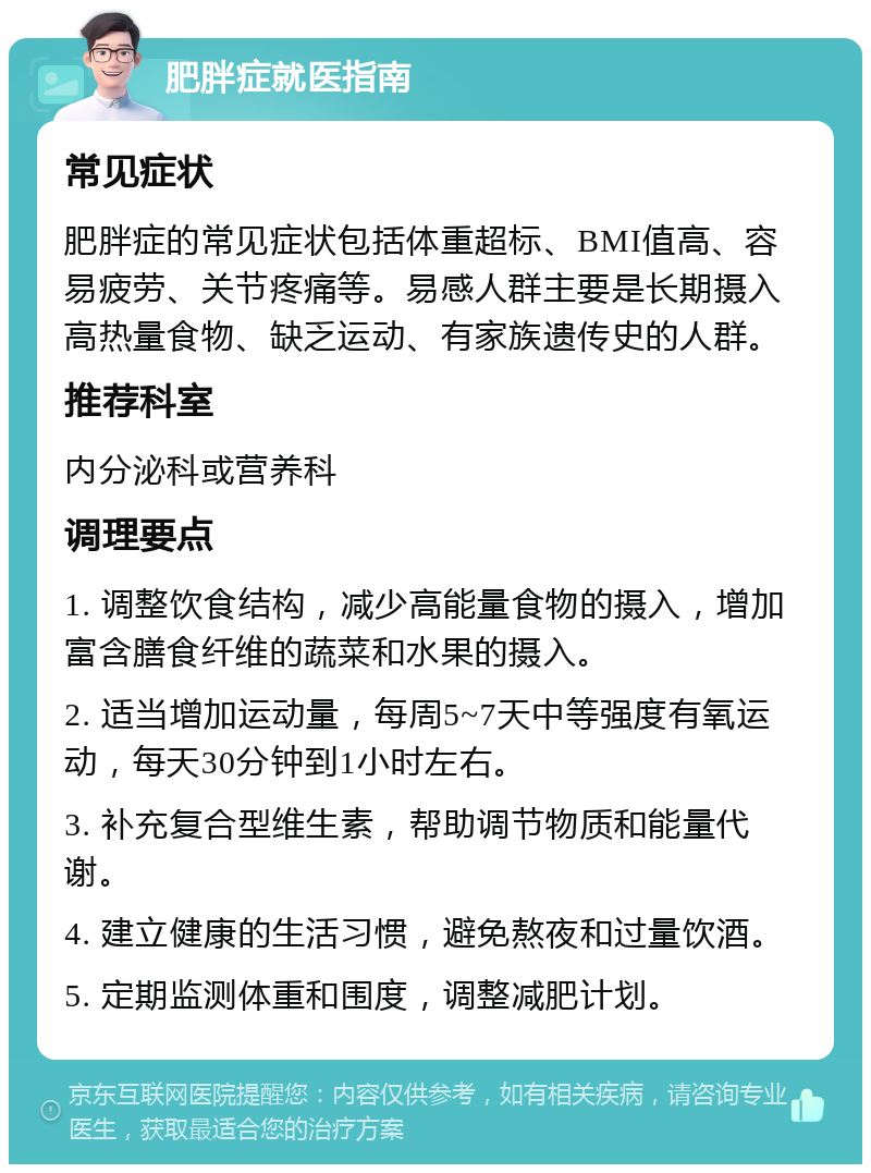 肥胖症就医指南 常见症状 肥胖症的常见症状包括体重超标、BMI值高、容易疲劳、关节疼痛等。易感人群主要是长期摄入高热量食物、缺乏运动、有家族遗传史的人群。 推荐科室 内分泌科或营养科 调理要点 1. 调整饮食结构，减少高能量食物的摄入，增加富含膳食纤维的蔬菜和水果的摄入。 2. 适当增加运动量，每周5~7天中等强度有氧运动，每天30分钟到1小时左右。 3. 补充复合型维生素，帮助调节物质和能量代谢。 4. 建立健康的生活习惯，避免熬夜和过量饮酒。 5. 定期监测体重和围度，调整减肥计划。