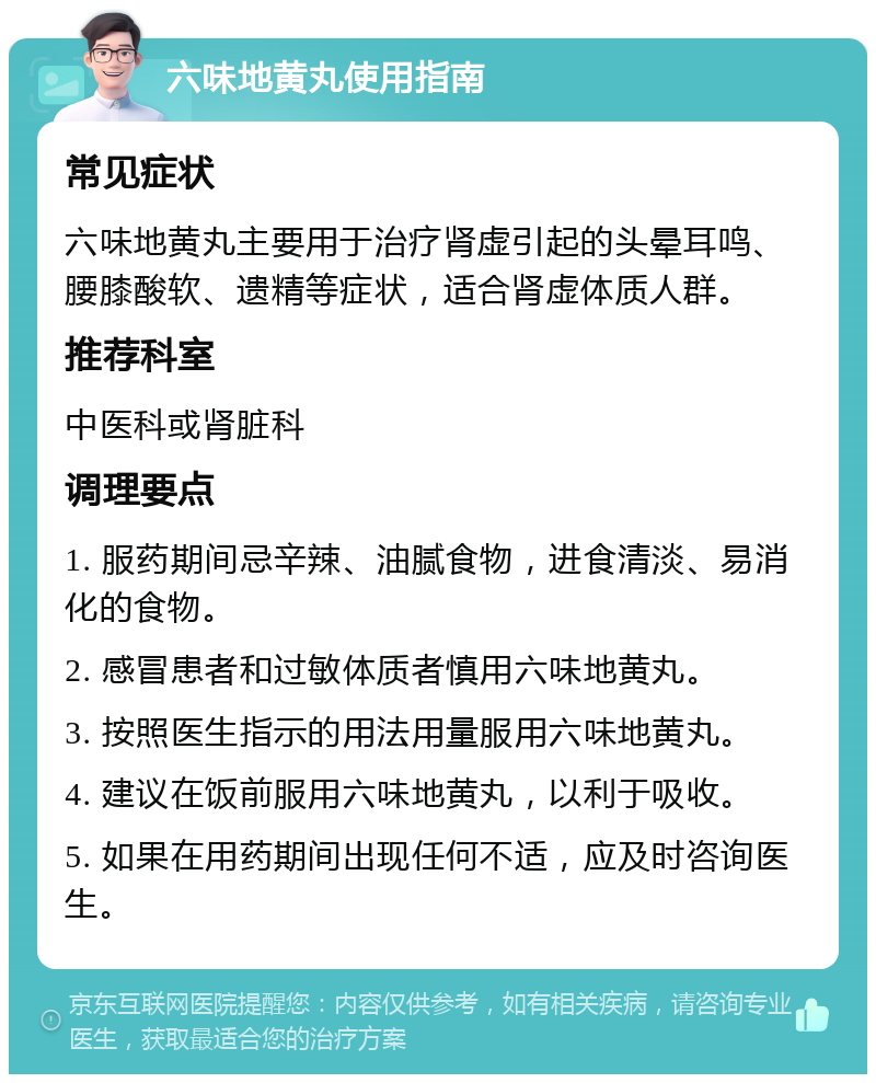 六味地黄丸使用指南 常见症状 六味地黄丸主要用于治疗肾虚引起的头晕耳鸣、腰膝酸软、遗精等症状，适合肾虚体质人群。 推荐科室 中医科或肾脏科 调理要点 1. 服药期间忌辛辣、油腻食物，进食清淡、易消化的食物。 2. 感冒患者和过敏体质者慎用六味地黄丸。 3. 按照医生指示的用法用量服用六味地黄丸。 4. 建议在饭前服用六味地黄丸，以利于吸收。 5. 如果在用药期间出现任何不适，应及时咨询医生。