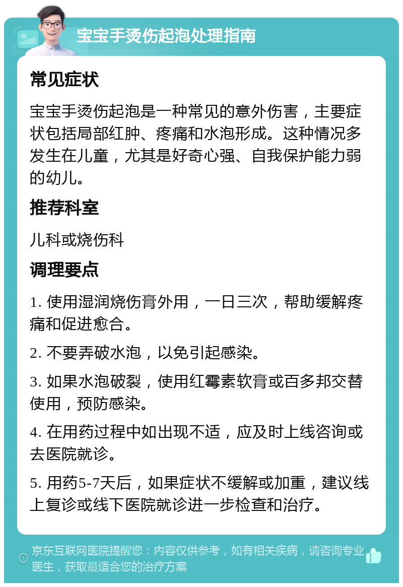 宝宝手烫伤起泡处理指南 常见症状 宝宝手烫伤起泡是一种常见的意外伤害，主要症状包括局部红肿、疼痛和水泡形成。这种情况多发生在儿童，尤其是好奇心强、自我保护能力弱的幼儿。 推荐科室 儿科或烧伤科 调理要点 1. 使用湿润烧伤膏外用，一日三次，帮助缓解疼痛和促进愈合。 2. 不要弄破水泡，以免引起感染。 3. 如果水泡破裂，使用红霉素软膏或百多邦交替使用，预防感染。 4. 在用药过程中如出现不适，应及时上线咨询或去医院就诊。 5. 用药5-7天后，如果症状不缓解或加重，建议线上复诊或线下医院就诊进一步检查和治疗。