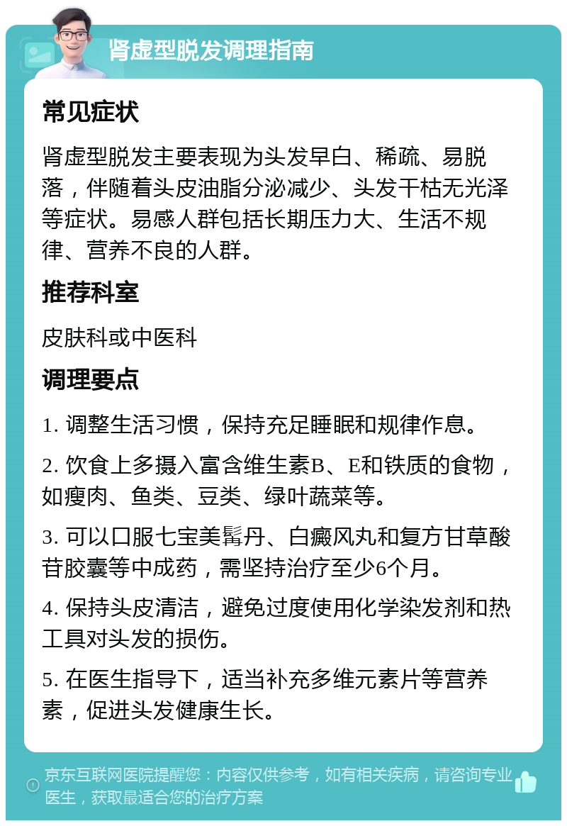 肾虚型脱发调理指南 常见症状 肾虚型脱发主要表现为头发早白、稀疏、易脱落，伴随着头皮油脂分泌减少、头发干枯无光泽等症状。易感人群包括长期压力大、生活不规律、营养不良的人群。 推荐科室 皮肤科或中医科 调理要点 1. 调整生活习惯，保持充足睡眠和规律作息。 2. 饮食上多摄入富含维生素B、E和铁质的食物，如瘦肉、鱼类、豆类、绿叶蔬菜等。 3. 可以口服七宝美髯丹、白癜风丸和复方甘草酸苷胶囊等中成药，需坚持治疗至少6个月。 4. 保持头皮清洁，避免过度使用化学染发剂和热工具对头发的损伤。 5. 在医生指导下，适当补充多维元素片等营养素，促进头发健康生长。