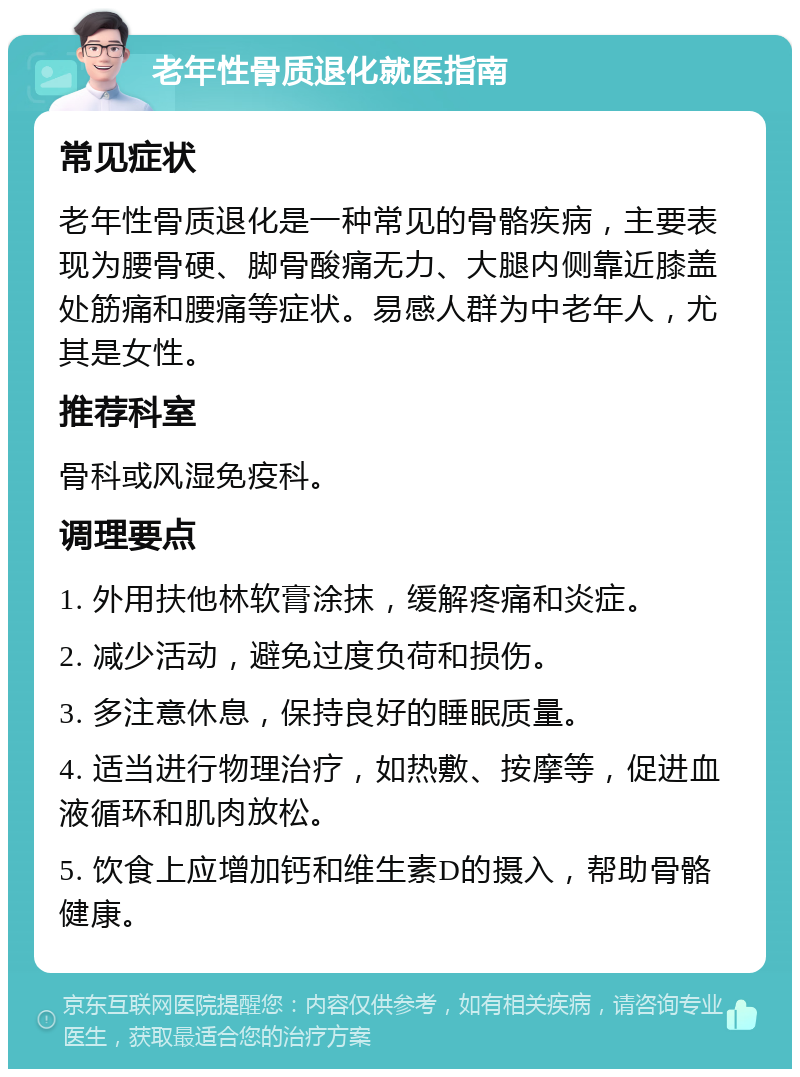 老年性骨质退化就医指南 常见症状 老年性骨质退化是一种常见的骨骼疾病，主要表现为腰骨硬、脚骨酸痛无力、大腿内侧靠近膝盖处筋痛和腰痛等症状。易感人群为中老年人，尤其是女性。 推荐科室 骨科或风湿免疫科。 调理要点 1. 外用扶他林软膏涂抹，缓解疼痛和炎症。 2. 减少活动，避免过度负荷和损伤。 3. 多注意休息，保持良好的睡眠质量。 4. 适当进行物理治疗，如热敷、按摩等，促进血液循环和肌肉放松。 5. 饮食上应增加钙和维生素D的摄入，帮助骨骼健康。