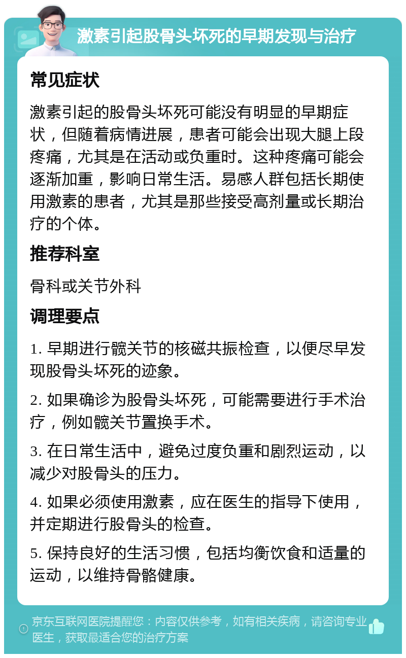 激素引起股骨头坏死的早期发现与治疗 常见症状 激素引起的股骨头坏死可能没有明显的早期症状，但随着病情进展，患者可能会出现大腿上段疼痛，尤其是在活动或负重时。这种疼痛可能会逐渐加重，影响日常生活。易感人群包括长期使用激素的患者，尤其是那些接受高剂量或长期治疗的个体。 推荐科室 骨科或关节外科 调理要点 1. 早期进行髋关节的核磁共振检查，以便尽早发现股骨头坏死的迹象。 2. 如果确诊为股骨头坏死，可能需要进行手术治疗，例如髋关节置换手术。 3. 在日常生活中，避免过度负重和剧烈运动，以减少对股骨头的压力。 4. 如果必须使用激素，应在医生的指导下使用，并定期进行股骨头的检查。 5. 保持良好的生活习惯，包括均衡饮食和适量的运动，以维持骨骼健康。