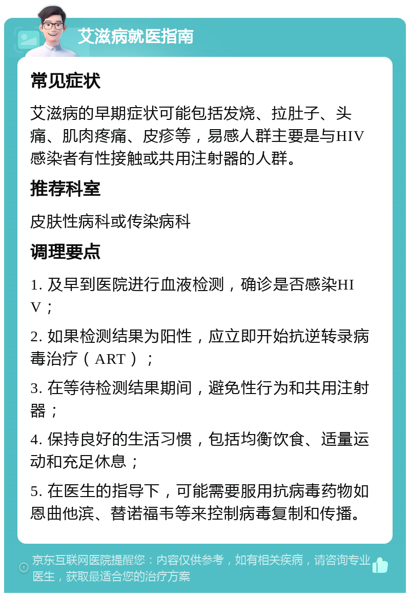 艾滋病就医指南 常见症状 艾滋病的早期症状可能包括发烧、拉肚子、头痛、肌肉疼痛、皮疹等，易感人群主要是与HIV感染者有性接触或共用注射器的人群。 推荐科室 皮肤性病科或传染病科 调理要点 1. 及早到医院进行血液检测，确诊是否感染HIV； 2. 如果检测结果为阳性，应立即开始抗逆转录病毒治疗（ART）； 3. 在等待检测结果期间，避免性行为和共用注射器； 4. 保持良好的生活习惯，包括均衡饮食、适量运动和充足休息； 5. 在医生的指导下，可能需要服用抗病毒药物如恩曲他滨、替诺福韦等来控制病毒复制和传播。