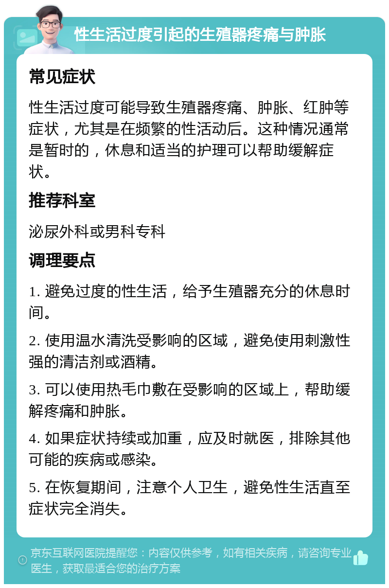 性生活过度引起的生殖器疼痛与肿胀 常见症状 性生活过度可能导致生殖器疼痛、肿胀、红肿等症状，尤其是在频繁的性活动后。这种情况通常是暂时的，休息和适当的护理可以帮助缓解症状。 推荐科室 泌尿外科或男科专科 调理要点 1. 避免过度的性生活，给予生殖器充分的休息时间。 2. 使用温水清洗受影响的区域，避免使用刺激性强的清洁剂或酒精。 3. 可以使用热毛巾敷在受影响的区域上，帮助缓解疼痛和肿胀。 4. 如果症状持续或加重，应及时就医，排除其他可能的疾病或感染。 5. 在恢复期间，注意个人卫生，避免性生活直至症状完全消失。