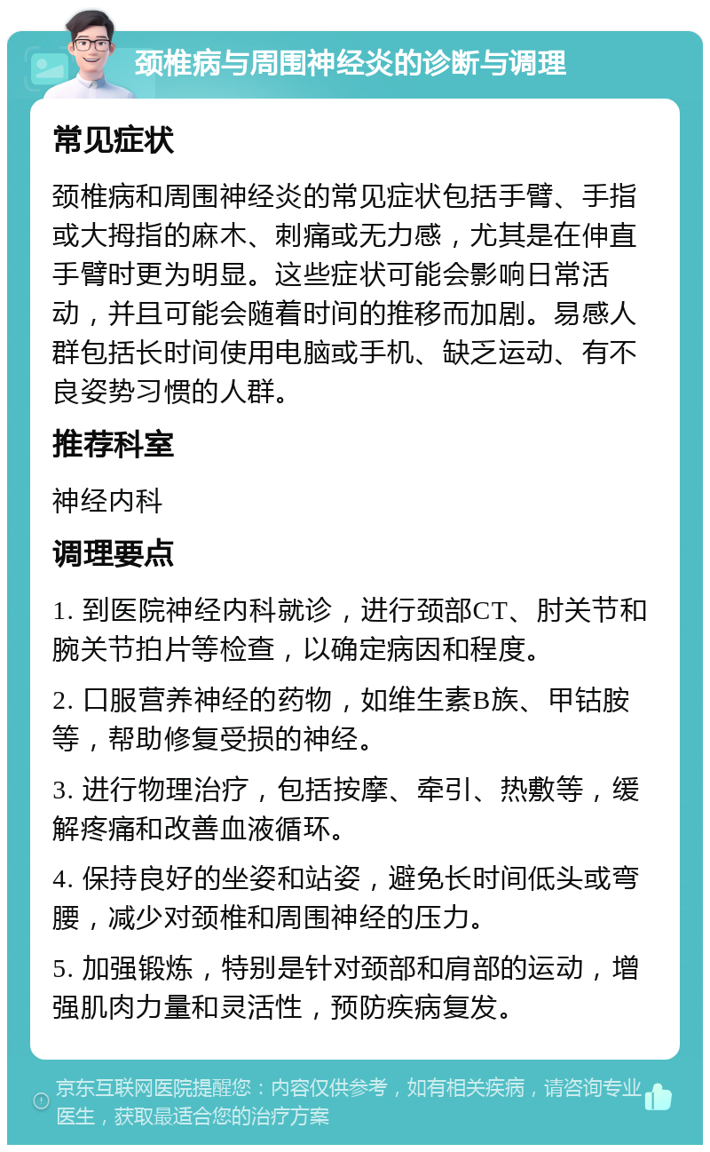 颈椎病与周围神经炎的诊断与调理 常见症状 颈椎病和周围神经炎的常见症状包括手臂、手指或大拇指的麻木、刺痛或无力感，尤其是在伸直手臂时更为明显。这些症状可能会影响日常活动，并且可能会随着时间的推移而加剧。易感人群包括长时间使用电脑或手机、缺乏运动、有不良姿势习惯的人群。 推荐科室 神经内科 调理要点 1. 到医院神经内科就诊，进行颈部CT、肘关节和腕关节拍片等检查，以确定病因和程度。 2. 口服营养神经的药物，如维生素B族、甲钴胺等，帮助修复受损的神经。 3. 进行物理治疗，包括按摩、牵引、热敷等，缓解疼痛和改善血液循环。 4. 保持良好的坐姿和站姿，避免长时间低头或弯腰，减少对颈椎和周围神经的压力。 5. 加强锻炼，特别是针对颈部和肩部的运动，增强肌肉力量和灵活性，预防疾病复发。