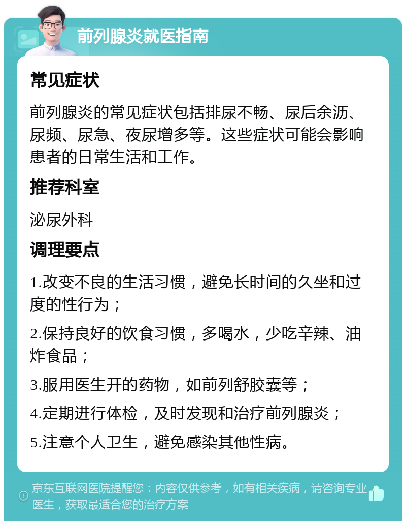 前列腺炎就医指南 常见症状 前列腺炎的常见症状包括排尿不畅、尿后余沥、尿频、尿急、夜尿增多等。这些症状可能会影响患者的日常生活和工作。 推荐科室 泌尿外科 调理要点 1.改变不良的生活习惯，避免长时间的久坐和过度的性行为； 2.保持良好的饮食习惯，多喝水，少吃辛辣、油炸食品； 3.服用医生开的药物，如前列舒胶囊等； 4.定期进行体检，及时发现和治疗前列腺炎； 5.注意个人卫生，避免感染其他性病。